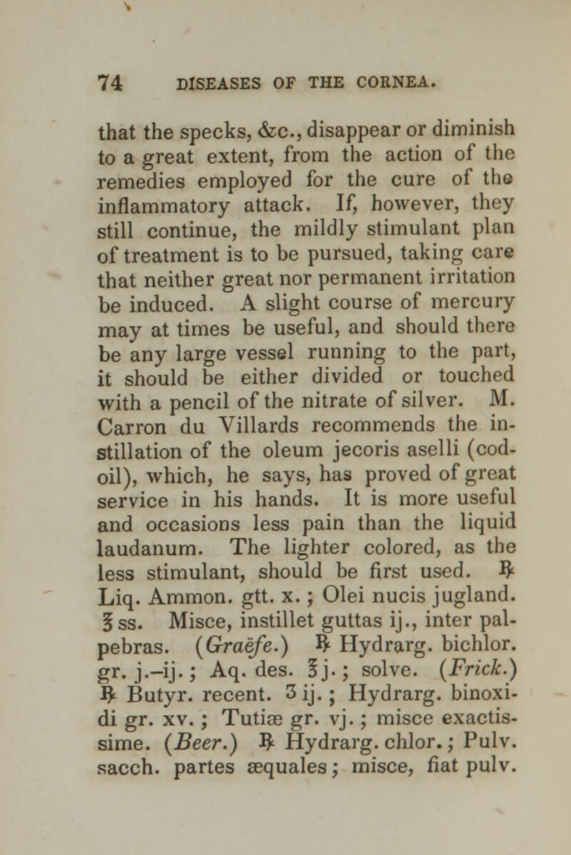 that the specks, &c, disappear or diminish to a great extent, from the action of the remedies employed for the cure of the inflammatory attack. If, however, they still continue, the mildly stimulant plan of treatment is to be pursued, taking care that neither great nor permanent irritation be induced. A slight course of mercury may at times be useful, and should there be any large vessel running to the part, it should be either divided or touched with a pencil of the nitrate of silver. M. Carron du Villards recommends the in- stillation of the oleum jecoris aselli (cod- oil), which, he says, has proved of great service in his hands. It is more useful and occasions less pain than the liquid laudanum. The lighter colored, as the less stimulant, should be first used. # Liq. Ammon. gtt. x.; Olei nucis jugland. 5ss. Misce, instillet guttas ij., inter pal- pebras. (Graefe.) ^ Hydrarg. bichlor. gr. j.-ij.; Aq. des. ij.; solve. (Frick.) # Butyr. recent. 3 ij.; Hydrarg. binoxi- di gr. xv.; Tutiaa gr. vj.; misce exactis- sime. {Beer.) ty Hydrarg. chlor.; Pulv. sacch. partes sequales; misce, fiat pulv.