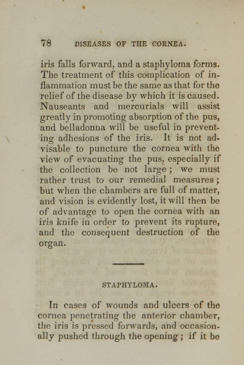 iris falls forward, and a staphyloma forms. The treatment of this complication of in- flammation must be the same as that for the relief of the disease by which it is caused. Nauseants and mercurials will assist greatly in promoting absorption of the pus, and belladonna will be useful in prevent- ing adhesions of the iris. It is not ad- visable to puncture the cornea with the view of evacuating the pus, especially if the collection be not large; we must rather trust to our remedial measures ; but when the chambers are full of matter, and vision is evidently lost, it will then be of advantage to open the cornea with an iris knife in order to prevent its rupture, and the consequent destruction of the orwan. STAPHYLOMA. In cases of wounds and ulcers of the cornea penetrating the anterior chamber, the iris is pressed forwards, and occasion- ally pushed through the opening; if it be