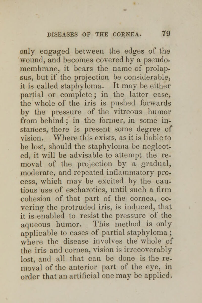 only engaged between the edges of the wound, and becomes covered by a pseudo- membrane, it bears the name of prolap- sus, but if the projection be considerable, it is called staphyloma. It may be either partial or complete; in the latter case, the whole of the iris is pushed forwards by the pressure of the vitreous humor from behind; in the former, in some in- stances, there is present some degree of vision. Where this exists, as it is liable to be lost, should the staphyloma be neglect- ed, it will be advisable to attempt the re- moval of the projection by a gradual, moderate, and repeated inflammatory pro- cess, which may be excited by the cau- tious use of escharotics, until such a firm cohesion of that part of the cornea, co- vering the protruded iris, is induced, that it is enabled to resist the pressure of the aqueous humor. This method is only applicable to cases of partial staphyloma; where the disease involves the whole of the iris and cornea, vision is irrecoverably lost, and all that can be done is the re- moval of the anterior part of the eye, in order that an artificial one may be applied.