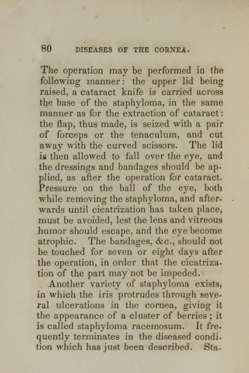 The operation may be performed in the following manner: the upper lid being raised, a cataract knife is carried across the base of the staphyloma, in the same manner as for the extraction of cataract: the flap, thus made, is seized with a pair of forceps or the tenaculum, and cut away with the curved scissors. The lid is then allowed to fall over the eye, and the dressings and bandages should be ap- plied, as after the operation for cataract. Pressure on the ball of the eye, both while removing the staphyloma, and after- wards until cicatrization has taken place, must be avoided, lest the lens and vitreous humor should escape, and the eye become atrophic. The bandages, &c, should not be touched for seven or eight days after the operation, in order that the cicatriza- tion of the part may not be impeded. Another variety of staphyloma exists, in which the iris protrudes through seve- ral ulcerations in the cornea, giving it the appearance of a cluster of berries; it is called staphyloma racemosum. It fre- quently terminates in the diseased condi- tion which has just been described. Sta-