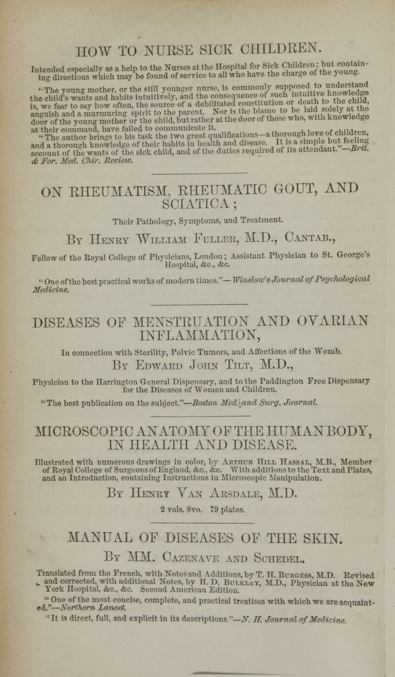 HOW TO NURSE SICK CHILDREN. Intended especially as a help to the Nurses at the Hospital for Sick ^^S^SS^' ins directions which may he found of service to all who have the charge ol the j oung. -The young mother, or the still younger nurse, is commonly supposed to'Understand the child's wants and habits intuitively, and the oonsequenceol such in l''l'y° (kn!™fd° is, we fear to say how often, the source of a debilitated .■nnMi.utionor den h to the ch Id aguish and a murmuring spirit to the parent. Nor is the blame to be laid solely_attne door of the Young mother or the child, but rat her at the door of those who, with knowledge at their command, have failed to communicate it „„i,i^-,nf children The author brings to his task the two meat quahfications-a thorough love of ch Id n and a thorough knowledge of their habits ?n health and disease. It tea simple butfeeUng acconnt of the wants of the sick child, and of the duties required of its attendant. —Brit. & For. Med. Chir. Review. ON RHEUMATISM, RHEUMATIC GOUT, AND SCIATICA ; Their Pathology, Symptoms, and Treatment. By Henry William Fuller, M.D., Cantab., Fellow of the Royal College of Physicians, London; Assistant Physician to St. George's Hospital, &c., &c.  One of the best practical works of modern times.'*— Window's Journal of Psychological MdUHne. DISEASES OF MENSTRUATION AND OVARIAN INFLAMMATION, In connection with Sterility, Pelvic Tumors, and Affections of the Womb. By Edward John Tilt, M.D., Physician to the Ilarrington General Dispensary, and to the Paddington Free Dispensary for the Diseases of Women and Children. The best publication on the subject.—Boston Med.[and Surg. Journal. MICROSCOPIC ANATOMY OF THE HUMAN BODY, IN HEALTH AND DISEASE. Illustrated with numerous drawings in color, by Abthttb Hill IIassax, M.B., Member of Royal College of Surgeons of England, &c, &c. With addit ions to the Text and Plates, and an Introduction, containing Instructions in Microscopic Manipulation. By Henry Yan Arsdale, M.D. 2 vols. 8vo. 79 plates. MANUAL OF DISEASES OF THE SKIN. By MM. Cazenavb and Schedel. Translated from the French, with Notes and Additions, bv T. H. Burgess, M.D. Revised L and corrected, with additional Notes, by H. D. Buxklky, M.D., Physician at the New York Hospital &c, &c. Second American Edition.  One of the most concise, complete, and practical treatises with which we are acquaint- ed.—Northern Lancet. ' It is direct, full, and explicit in its descriptions.—N. IT. Journal of Medicine.