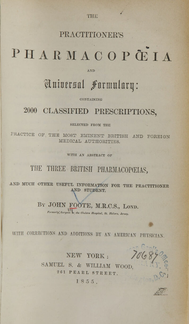 PRACTITIONER'S PHARMACOPOEIA ANI> $triw0al jFnrnmlnrij: CONTAINING 2000 CLASSIFIED PRESCRIPTIONS, SELECTED FROM THE PRACTICE OF THE MOST EMINENT BRITISH AND FOREIGN MEDICAL AUTHORITIES. WITH AN ABSTRACT OF THE THREE BRITISH PHARMACOPEIAS, AND MUCH OTHER USEFUL INFORMATION FOR THE PRACTITIONER AND STUDENT. By JOHN FOOTE, M.R.C.S., Lond. FmntrlrfSurfun 1« th, CJ,ol,ra Hospital, Si. IMttn, J„„u. H'lTH CORRECTIONS AND ADDITIONS BY AN AMERICAN PHYSICIAN NEW YORK: /% ST SAMUEL S. & WILLIAM WOOD, 261 PEARL STREET.