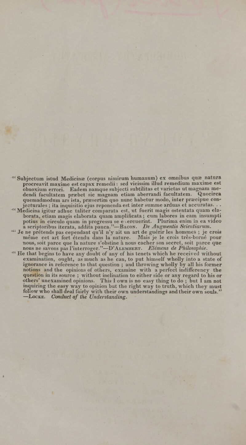 Subjectum istud Medicinae (corpus nimirum humanum) ex omnibus quae natura procreavit maximc est capax remedii: sed vicissim illud remedium maxime est obnoxium errori. Eadem namque subjecti subtilitas et varietas ut magnam me- dendi facultatem praebet sic magnami etiam aberrandi facultatem. Quocirca quemadmodum ars ista, praesertim quo nunc habetur modo, inter praecipue con- jecturales ; ita inquisitio ejus reponenda est inter summe arduas et accuratas. . . Medicina igitur adhuc taliter comparata est, ut fuerit magis ostentata quam ela- borata, etiam magis elaborata quam amplificata; cum laoores in earn insumpti potius in circulo quam in progressu se e %ercuerint. Plurima enim in ea video a scriptoribus iterata, addita pauca.—Bacon. De Augmentis Scientiarum. ' Je ne pretends pas ccpendant qu'il n'y ait un art de guerir les hommes ; je crois meme cet art fort etendu dans la nature. Mais je le crois tres-borne pour ■nous, soit parce que la nature s'obstine a nous cacher son secret, soit parce que nous ne savons pas l'interroger.—D'Alembert. EUtnens de Philosophie. ' He that begins to have any doubt of any of his tenets which he received without examination, ought, as much as he can, to put himself wholly into a state of ignorance in reference to that question ; and throwing wholly by all his former notions and the opinions of others, examine with a perfect indifferency the question in its source ; without inclination to either side or any regard to his or others' unexamined opinions. This I own is no easy thing to do ; but I am not inquiring the easy way to opinion but the right way to truth, which they must follow who shall deal fairly with their own understandings and their own souls. —Locke. Conduct of the Understanding.