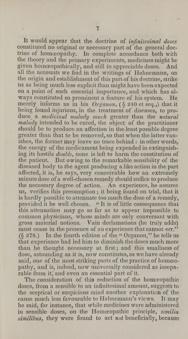 It would appear that the doctrine of infinitesimal doses constituted no original or necessary part of the general doc- trine of homoeopathy. In complete accordance both with the theory and the primary experiments, medicines might be given homosopathically, and still in appreciable doses. And all the accounts we find in the writings of Hahnemann, on the origin and establishment of this part of his doctrine, strike us as being much less explicit than might have been expected on a point of such essential importance, and which has al- ways constituted so prominent a feature of his system. He merely informs us in his Organon, (§ 240 et seq.,) that it being found injurious, in the treatment of diseases, to pro- duce a medicinal malady much greater than the natural malady intended to be cured, the object of the practitioner should be to produce an affection in the least possible degree greater than that to be removed, so that when the latter van- ishes, the former may leave no trace behind : in other words, the energy of the medicament being expended in extinguish- ing its hostile double, none is left to harm the constitution of the patient. But owing to the remarkable sensibility of the diseased body to the agent producing a like action in the part affected, it is, he says, very conceivable how an extremely minute dose of a well-chosen remedy should suffice to produce the necessary degree of action. An experience, he assures us, verifies this presumption ; it being found on trial, that it is hardly possible to attenuate too much the dose of a remedy, provided it be well chosen.  It is of little consequence that this attenuation may go so far as to appear impossible to common physicians, whose minds are only conversant with gross material notions. Vain declamations (he truly adds) must cease in the presence of an experience that cannot err. (§ 278.) In the fourth edition of the  Organon, he tells us that experience had led him to diminish the doses much more than he thought necessary at first; and this smallness of dose, astounding as it is, now constitutes, as we have already said, one of the most striking parts of the practice of homoeo- pathy, and is, indeed, now universally considered as insepa- rable from it, and even an essential part of it. The consideration of this reduction of the homoeopathic doses, from a sensible to an infinitesimal amount, suggests to the sceptical or suspicious mind another explanation of the cause much less favourable to Hahnemann's views. It may be said, for instance, that while medicines were administered in sensible doses, on the Homoeopathic principle, similia similibus, they were found to act not beneficially, because