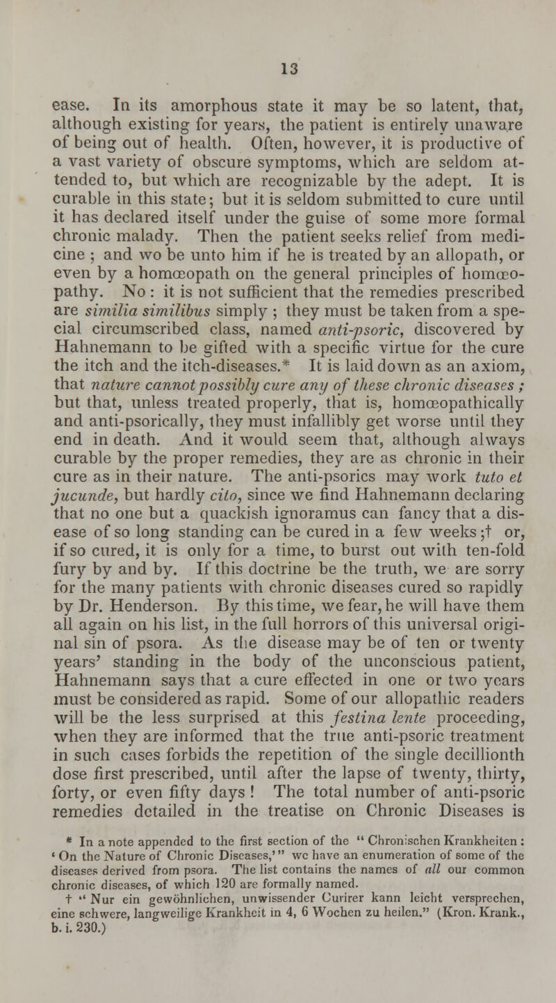 ease. In its amorphous state it may be so latent, that, although existing for years, the patient is entirely unaware of being out of health. Often, however, it is productive of a vast variety of obscure symptoms, which are seldom at- tended to, but which are recognizable by the adept. It is curable in this state; but it is seldom submitted to cure until it has declared itself under the guise of some more formal chronic malady. Then the patient seeks relief from medi- cine ; and wo be unto him if he is treated by an allopath, or even by a homoeopath on the general principles of homoeo- pathy. No : it is not sufficient that the remedies prescribed are similia similibus simply ; they must be taken from a spe- cial circumscribed class, named anti-psoric, discovered by Hahnemann to be gifted with a specific virtue for the cure the itch and the itch-diseases.* It is laid down as an axiom, that nature cannot possibly cure any of these chronic diseases ; but that, unless treated properly, that is, homceopathically and anti-psorically, they must infallibly get Avorse until they end in death. And it would seem that, although always curable by the proper remedies, they are as chronic in their cure as in their nature. The anti-psorics may work tuto et jucunde, but hardly cito, since we find Hahnemann declaring that no one but a quackish ignoramus can fancy that a dis- ease of so long standing can be cured in a few weeks ;t or, if so cured, it is only for a time, to burst out with ten-fold fury by and by. If this doctrine be the truth, we are sorry for the many patients with chronic diseases cured so rapidly by Dr. Henderson. By this time, we fear, he will have them all again on his list, in the fall horrors of this universal origi- nal sin of psora. As the disease may be of ten or twenty years' standing in the body of the unconscious patient, Hahnemann says that a cure effected in one or two years must be considered as rapid. Some of our allopathic readers will be the less surprised at this festina lente proceeding, when they are informed that the true anti-psoric treatment in such cases forbids the repetition of the single decillionth dose first prescribed, until after the lapse of twenty, thirty, forty, or even fifty days ! The total number of anti-psoric remedies detailed in the treatise on Chronic Diseases is * In a note appended to the first section of the  Chronischen Krankheiten : • On the Nature of Chronic Diseases,' wc have an enumeration of some of the diseases derived from psora. The list contains the names of all our common chronic diseases, of which 120 are formally named. t »' Nur ein gewohnliehen, unwissender Curirer kann leicht versprechen, eine schwere, langweilige Krankheit in 4, 6 Wochen zu heilen. (Kron. Krank., b. i. 230.)