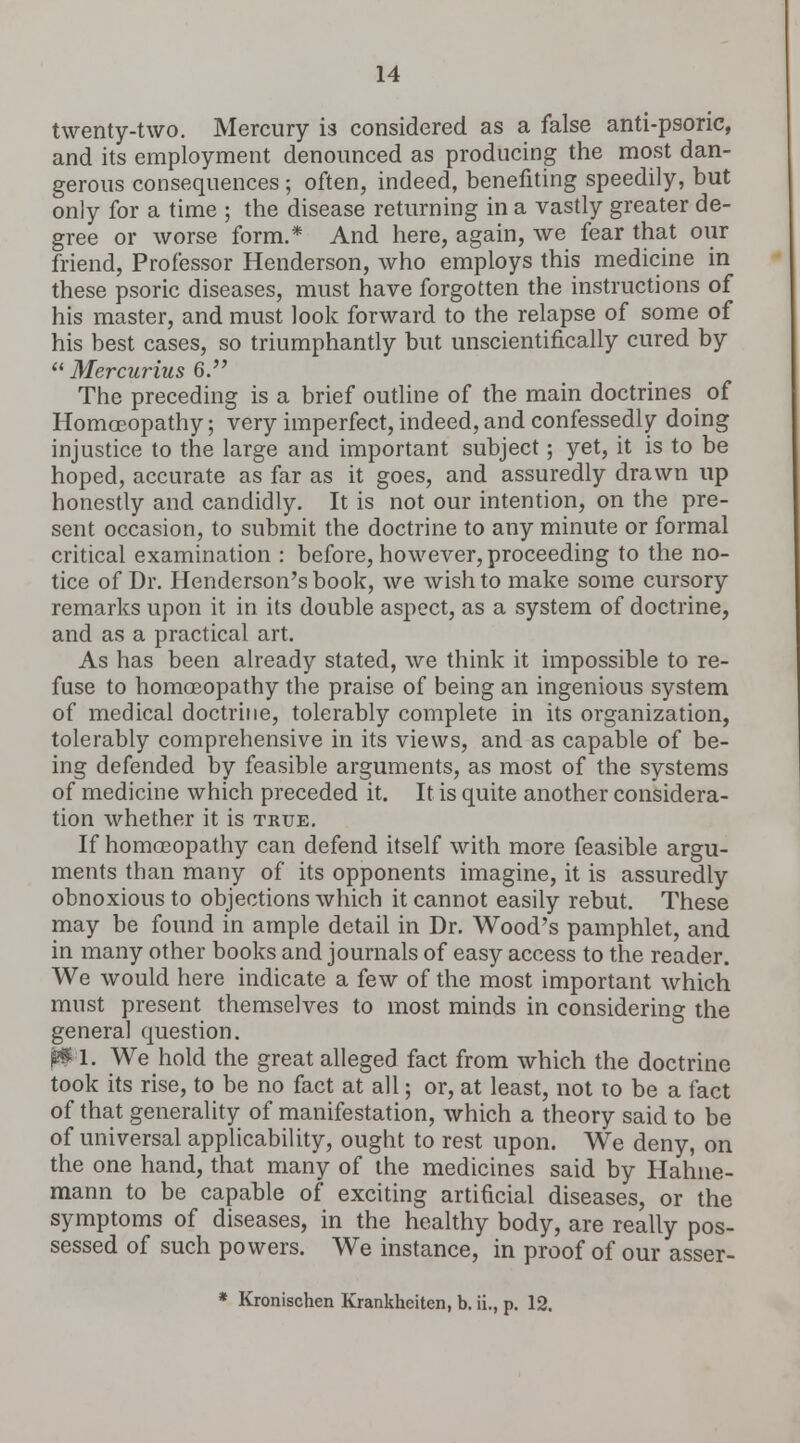 twenty-two. Mercury is considered as a false anti-psoric, and its employment denounced as producing the most dan- gerous consequences ; often, indeed, benefiting speedily, but only for a time ; the disease returning in a vastly greater de- gree or worse form.* And here, again, we fear that our friend, Professor Henderson, who employs this medicine in these psoric diseases, must have forgotten the instructions of his master, and must look forward to the relapse of some of his best cases, so triumphantly but unscientifically cured by  Mercurius 6. The preceding is a brief outline of the main doctrines of Homoeopathy; very imperfect, indeed, and confessedly doing injustice to the large and important subject; yet, it is to be hoped, accurate as far as it goes, and assuredly drawn up honestly and candidly. It is not our intention, on the pre- sent occasion, to submit the doctrine to any minute or formal critical examination : before, however, proceeding to the no- tice of Dr. Henderson's book, we wish to make some cursory remarks upon it in its double aspect, as a system of doctrine, and as a practical art. As has been already stated, we think it impossible to re- fuse to homoeopathy the praise of being an ingenious system of medical doctrine, tolerably complete in its organization, tolerably comprehensive in its views, and as capable of be- ing defended by feasible arguments, as most of the systems of medicine which preceded it. It is quite another considera- tion whether it is true. If homoeopathy can defend itself with more feasible argu- ments than many of its opponents imagine, it is assuredly obnoxious to objections which it cannot easily rebut. These may be found in ample detail in Dr. Wood's pamphlet, and in many other books and journals of easy access to the reader. We would here indicate a few of the most important which must present themselves to most minds in considering the genera] question. fcl. We hold the great alleged fact from which the doctrine took its rise, to be no fact at all; or, at least, not to be a fact of that generality of manifestation, which a theory said to be of universal applicability, ought to rest upon. We deny, on the one hand, that many of the medicines said by Hahne- mann to be capable of exciting artificial diseases, or the symptoms of diseases, in the healthy body, are really pos- sessed of such powers. We instance, in proof of our asser- * Kronischen Krankhciten, b. ii., p. 12.