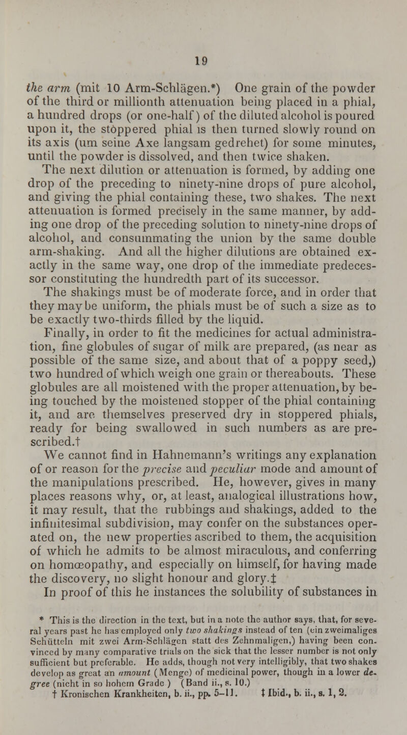 the arm (mit 10 Arm-Schlagen.*) One grain of the powder of the third or millionth attenuation being placed in a phial, a hundred drops (or one-half) of the diluted alcohol is poured upon it, the stoppered phial is then turned slowly round on its axis (urn seine Axe langsam gedrehet) for some minutes, until the powder is dissolved, and then twice shaken. The next dilution or attenuation is formed, by adding one drop of the preceding to ninety-nine drops of pure alcohol, and giving the phial containing these, two shakes. The next attenuation is formed precisely in the same manner, by add- ing one drop of the preceding solution to ninety-nine drops of alcohol, and consummating the union by the same double arm-shaking. And all the higher dilutions are obtained ex- actly in the same way, one drop of the immediate predeces- sor constituting the hundredth part of its successor. The shakings must be of moderate force, and in order that they maybe uniform, the phials must be of such a size as to be exactly two-thirds filled by the liquid. Finally, in order to fit the medicines for actual administra- tion, fine globules of sugar of milk are prepared, (as near as possible of the same size, and about that of a poppy seed,) two hundred of which weigh one grain or thereabouts. These globules are all moistened with the proper attenuation, by be- ing touched by the moistened stopper of the phial containing it, and are themselves preserved dry in stoppered phials, ready for being swallowed in such numbers as are pre- scribed.t We cannot find in Hahnemann's writings any explanation of or reason for the precise and. peculiar mode and amount of the manipulations prescribed. He, however, gives in many places reasons why, or, at least, analogical illustrations how, it may result, that the rubbings and shakings, added to the infinitesimal subdivision, may confer on the substances oper- ated on, the new properties ascribed to them, the acquisition of which he admits to be almost miraculous, and conferring on homoeopathy, and especially on himself, for having made the discovery, no slight honour and glory.J In proof of this he instances the solubility of substances in * This is the direction in the text, but in a note the author says, that, for seve- ral years past he has employed only two shakings instead often (einzweimaliges Sehiitteln mit zwei Arm-Schlagen statt des Zehnmaligcn,) having been con. vinced by many comparative trials on the sick that the lesser number is not only sufficient but preferable. He adds, though not very intelligibly, that two shakes develop as great an amount (Mcnge) of medicinal power, though in a lower de. gree (nicht in so hohern Grade ) (Band ii., s. 10.) t Kronischcn Krankheitcn, b. ii., pp. 5-1J. X Ibid., b. ii., s. 1, 2.