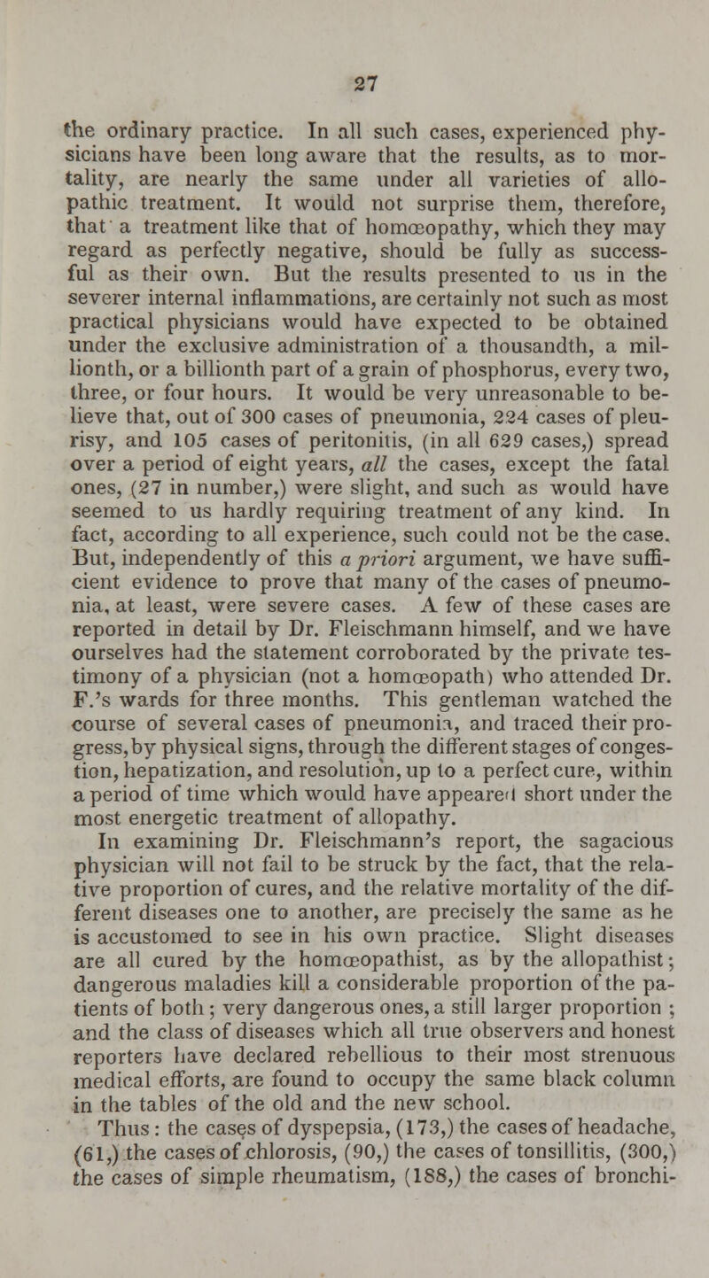 the ordinary practice. In all such cases, experienced phy- sicians have been long aware that the results, as to mor- tality, are nearly the same under all varieties of allo- pathic treatment. It would not surprise them, therefore, that a treatment like that of homoeopathy, which they may regard as perfectly negative, should be fully as success- ful as their own. But the results presented to us in the severer internal inflammations, are certainly not such as most practical physicians would have expected to be obtained under the exclusive administration of a thousandth, a mil- lionth, or a billionth part of a grain of phosphorus, every two, three, or four hours. It would be very unreasonable to be- lieve that, out of 300 cases of pneumonia, 224 cases of pleu- risy, and 105 cases of peritonitis, (in all 629 cases,) spread over a period of eight years, all the cases, except the fatal ones, (27 in number,) were slight, and such as would have seemed to us hardly requiring treatment of any kind. In fact, according to all experience, such could not be the case. But, independently of this a priori argument, we have suffi- cient evidence to prove that many of the cases of pneumo- nia, at least, were severe cases. A few of these cases are reported in detail by Dr. Fleischmann himself, and we have ourselves had the statement corroborated by the private tes- timony of a physician (not a homoeopath) who attended Dr. F.'s wards for three months. This gentleman watched the course of several cases of pneumonia, and traced their pro- gress,by physical signs, through the different stages of conges- tion, hepatization, and resolution, up to a perfect cure, within a period of time which would have appeared short under the most energetic treatment of allopathy. In examining Dr. Fleischmann's report, the sagacious physician will not fail to be struck by the fact, that the rela- tive proportion of cures, and the relative mortality of the dif- ferent diseases one to another, are precisely the same as he is accustomed to see in his own practice. Slight diseases are all cured by the homoeopathist, as by the allopathist; dangerous maladies kill a considerable proportion of the pa- tients of both ; very dangerous ones, a still larger proportion ; and the class of diseases which all true observers and honest reporters have declared rebellious to their most strenuous medical efforts, are found to occupy the same black column in the tables of the old and the new school. Thus : the cases of dyspepsia, (173,) the cases of headache, (61,) the cases of chlorosis, (90,) the cases of tonsillitis, (300,) the cases of simple rheumatism, (188,) the cases of bronchi-