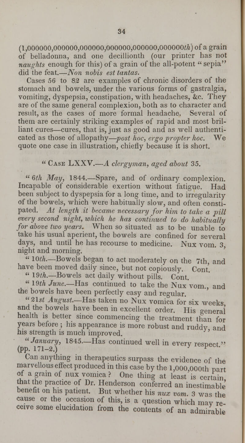 (1,000000,000000,000000,000000,000000,000000^) of a grain of belladonna, and one decillionth (our printer has not naughts enough for this) of a grain of the all-potent  sepia did the feat.—Non nobis est tantas. Cases 56 to 82 are examples of chronic disorders of the stomach and bowels, under the various forms of gastralgia, vomiting, dyspepsia, constipation, with headaches, &c. They are of the same general complexion, both as to character and result, as the cases of more formal headache. Several of them are certainly striking examples of rapid and most bril- liant cures—cures, that is, just as good and as well authenti- cated as those of allopathy—post hoc, ergo propter hoc. We quote one case in illustration, chiefly because it is short.  Case LXXV.—A clergyman, aged about 35.  6th May, 1844.—Spare, and of ordinary complexion. Incapable of considerable exertion without fatigue. Had been subject to dyspepsia for a long time, and to irregularity of the bowels, which were habitually slow, and often consti- pated. At length it became necessary for him to take a pill every second night, which he has continued to do habitually for above two years. When so situated as to be unable to take his usual aperient, the bowels are confined for several days, and until he has recourse to medicine. Nux vom. 3, night and morning. « lO^A.—Bowels began to act moderately on the 7th, and have been moved daily since, but not copiously. Cont'.  19th.—Bowels act daily without pills. Cont.  19th Ju?ie.—Has continued to take the Nux vom. and the bowels have been perfectly easy and regular. 21st August.—Has taken no Nux vomica for six weeks and the bowels have been in excellent order. His general health is better since commencing the treatment than for years before ; his appearance is more robust and ruddy and his strength is much improved. ' January, 1845—Has continued well in everv resnert » (pp. 171-2.) y CftlJeui- Can anything in therapeutics surpass the evidence of the marvellous effect produced in this case by the 1,000,000th part of a gram of nux vomica ? One thing at least is certain that the practice of Dr. Henderson conferred an inestimable' benefit on his patient. But whether his nux vom. 3 was the cause or the occasion of this, is a question which may re ceive some elucidation from the contents of an admirable