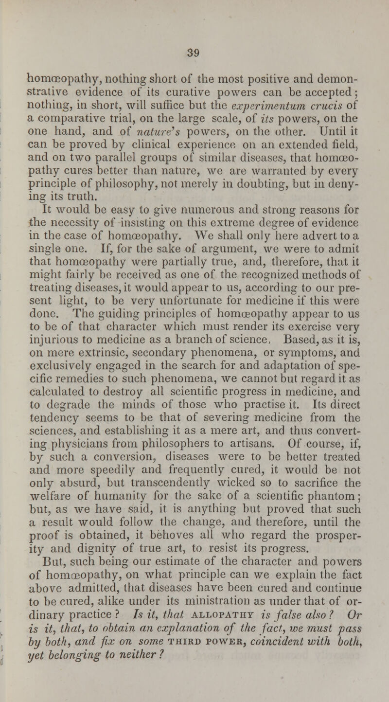 homoeopathy, nothing short of the most positive and demon- strative evidence of its curative powers can be accepted; nothing, in short, will suffice but the experimentum crucis of a comparative trial, on the large scale, of its powers, on the one hand, and of nature's powers, on the other. Until it can be proved by clinical experience on an extended field, and on two parallel groups of similar diseases, that homoeo- pathy cures better than nature, we are warranted by every principle of philosophy, not merely in doubting, but in deny- ing its truth. It would be easy to give numerous and strong reasons for the necessity of insisting on this extreme degree of evidence in the case of homoeopathy. We shall only here advert to a single one. If, for the sake of argument, we were to admit that homoeopathy were partially true, and, therefore, that it might fairly be received as one of the recognized methods of treating diseases, it would appear to us, according to our pre- sent light, to be very unfortunate for medicine if this were done. The guiding principles of homoeopathy appear to us to be of that character which must render its exercise very injurious to medicine as a branch of science, Based, as it is, on mere extrinsic, secondary phenomena, or symptoms, and exclusively engaged in the search for and adaptation of spe- cific remedies to such phenomena, we cannot but regard it as calculated to destroy all scientific progress in medicine, and to degrade the minds of those who practise it. Its direct tendency seems to be that of severing medicine from the sciences, and establishing it as a mere art, and thus convert- ing physicians from philosophers to artisans. Of course, if, by such a conversion, diseases were to be better treated and more speedily and frequently cured, it would be not only absurd, but transcendently wicked so to sacrifice the welfare of humanity for the sake of a scientific phantom; but, as we have said, it is anything but proved that such a result would follow the change, and therefore, until the proof is obtained, it behoves all who regard the prosper- ity and dignity of true art, to resist its progress. But, such being our estimate of the character and powers of homoeopathy, on what principle can we explain the fact above admitted, that diseases have been cured and continue to be cured, alike under its ministration as under that of or- dinary practice ? Is it, that allopathy is false also ? Or is ity that, to obtain an explanation of the fact, we must pass by both, and fix on some third power, coincident with both, yet belonging to neither ?