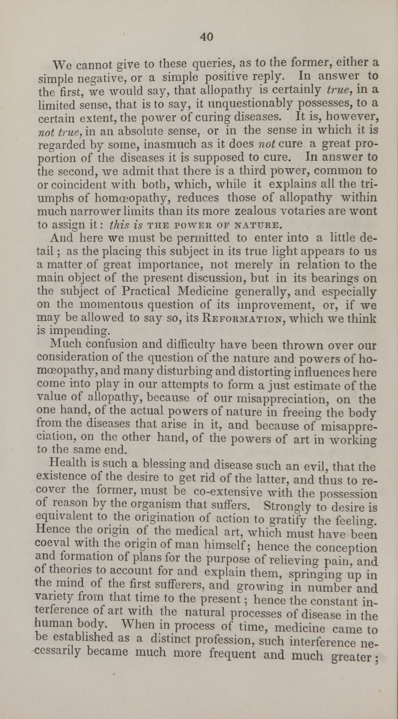 We cannot give to these queries, as to the former, either a simple negative, or a simple positive reply. In answer to the first, we would say, that allopathy is certainly true, in a limited sense, that is to say, it unquestionably possesses, to a certain extent, the power of curing diseases. It is, however, not true, in an absolute sense, or in the sense in which it is regarded by some, inasmuch as it does not cure a great pro- portion of the diseases it is supposed to cure. In answer to the second, we admit that there is a third power, common to or coincident with both, which, while it explains all the tri- umphs of homoeopathy, reduces those of allopathy within much narrower limits than its more zealous votaries are wont to assign it: this is the power of nature. And here we must be permitted to enter into a little de- tail ; as the placing this subject in its true light appears to us a matter of great importance, not merely in relation to the main object of the present discussion, but in its bearings on the subject of Practical Medicine generally, and especially on the momentous question of its improvement, or, if we may be allowed to say so, its Reformation, which we think is impending. Much confusion and difficulty have been thrown over our consideration of the question of the nature and powers of ho- moeopathy, and many disturbing and distorting influences here come into play in our attempts to form a just estimate of the value of allopathy, because of our misappreciation, on the one hand, of the actual powers of nature in freeing the body from the diseases that arise in it, and because of misappre- ciation, on the other hand, of the powers of art in working to the same end. Health is such a blessing and disease such an evil, that the existence of the desire to get rid of the latter, and thus to re- cover the former, must be co-extensive with the possession of reason by the organism that suffers. Strongly to desire is equivalent to the origination of action to gratify the feelin°- Hence the origin of the medical art, which must have been coeval with the origin of man himself; hence the conception and formation of plans for the purpose of relieving pain, and of theories to account for and explain them, springing up in the mind of the first sufferers, and growing in number and variety from that time to the present; hence the constant in- terference of art with the natural processes of disease in the human body When in process of time, medicine came to be established as a distinct profession, such interference ne- cessarily became much more frequent and much greater •