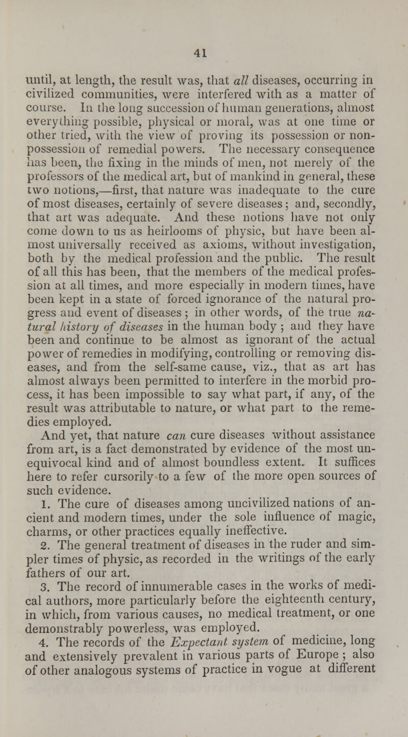 until, at length, the result was, that all diseases, occurring in civilized communities, were interfered with as a matter of course. In the long succession of human generations, almost everything possible, physical or moral, was at one time or other tried, with the view of proving its possession or non- possession of remedial powers. The necessary consequence has been, the fixing in the minds of men, not merely of the professors of the medical art, but of mankind in general, these two notions,—first, that nature was inadequate to the cure of most diseases, certainly of severe diseases; and, secondly, that art was adequate. And these notions have not only come down to us as heirlooms of physic, but have been al- most universally received as axioms, without investigation, both by the medical profession and the public. The result of all this has been, that the members of the medical profes- sion at all times, and more especially in modern times, have been kept in a state of forced ignorance of the natural pro- gress and event of diseases ; in other words, of the true na- tural history of diseases in the human body ; and they have been and continue to be almost as ignorant of the actual power of remedies in modifying, controlling or removing dis- eases, and from the self-same cause, viz., that as art has almost always been permitted to interfere in the morbid pro- cess, it has been impossible to say what part, if any, of the result was attributable to nature, or what part to the reme- dies employed. And yet, that nature can cure diseases without assistance from art, is a fact demonstrated by evidence of the most un- equivocal kind and of almost boundless extent. It suffices here to refer cursorily to a few of the more open sources of such evidence. 1. The cure of diseases among uncivilized nations of an- cient and modern times, under the sole influence of magic, charms, or other practices equally ineffective. 2. The general treatment of diseases in the ruder and sim- pler times of physic, as recorded in the writings of the early fathers of our art. 3. The record of innumerable cases in the works of medi- cal authors, more particularly before the eighteenth century, in which, from various causes, no medical treatment, or one demonstrably powerless, was employed. 4. The records of the Expectant system of medicine, long and extensively prevalent in various parts of Europe ; also of other analogous systems of practice in vogue at different