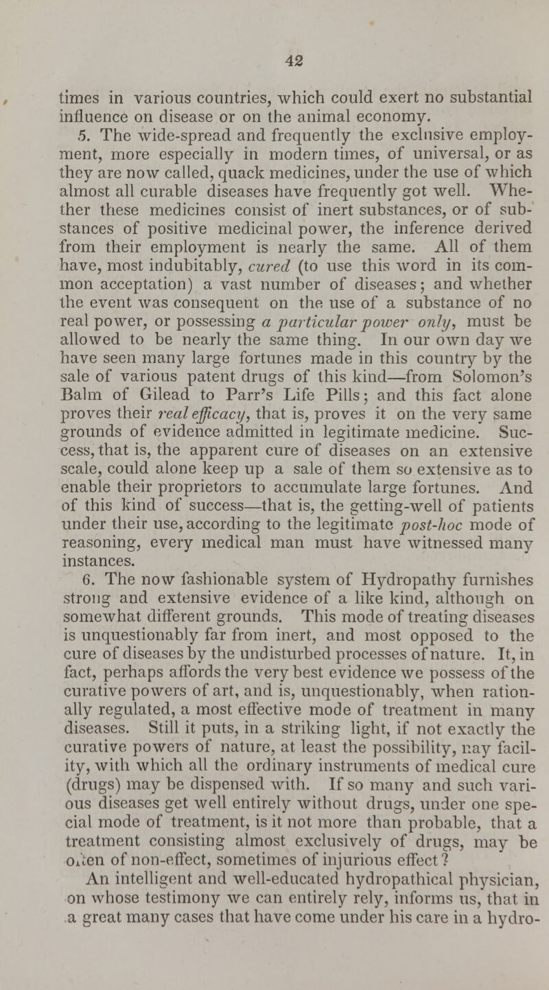 times in various countries, which could exert no substantial influence on disease or on the animal economy. 5. The wide-spread and frequently the exclusive employ- ment, more especially in modern times, of universal, or as they are now called, quack medicines, under the use of which almost all curable diseases have frequently got well. Whe- ther these medicines consist of inert substances, or of sub- stances of positive medicinal power, the inference derived from their employment is nearly the same. All of them have, most indubitably, cured (to use this word in its com- mon acceptation) a vast number of diseases; and whether the event was consequent on the use of a substance of no real power, or possessing a particular power only, must be allowed to be nearly the same thing. In our own day we have seen many large fortunes made in this country by the sale of various patent drugs of this kind—from Solomon's Balm of Gilead to Parr's Life Pills; and this fact alone proves their real efficacy, that is, proves it on the very same grounds of evidence admitted in legitimate medicine. Suc- cess, that is, the apparent cure of diseases on an extensive scale, could alone keep up a sale of them so extensive as to enable their proprietors to accumulate large fortunes. And of this kind of success—that is, the getting-well of patients under their use, according to the legitimate post-hoc mode of reasoning, every medical man must have witnessed many instances. 6. The now fashionable system of Hydropathy furnishes strong and extensive evidence of a like kind, although on somewhat different grounds. This mode of treating diseases is unquestionably far from inert, and most opposed to the cure of diseases by the undisturbed processes of nature. It, in fact, perhaps affords the very best evidence we possess of the curative powers of art, and is, unquestionably, when ration- ally regulated, a most effective mode of treatment in many diseases. Still it puts, in a striking light, if not exactly the curative powers of nature, at least the possibility, nay facil- ity, with which all the ordinary instruments of medical cure (drugs) may be dispensed with. If so many and such vari- ous diseases get well entirely without drugs, under one spe- cial mode of treatment, is it not more than probable, that a treatment consisting almost exclusively of drugs, may be Oi'ien of non-effect, sometimes of injurious effect ? An intelligent and well-educated hydropathical physician, on whose testimony we can entirely rely, informs us, that in a great many cases that have come under his care in a hydro-