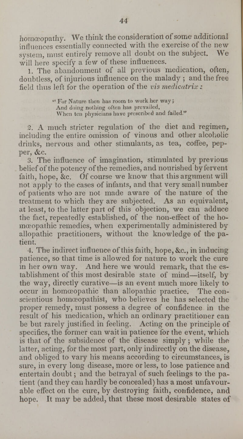 homoeopathy. We think the consideration of some additional influences essentially connected with the exercise of the new system, must entirely remove all doubt on the subject. We will here specify a few of these influences. 1. The abandonment of all previous medication, often, doubtless, of injurious influence on the malady ; and the free field thus left for the operation of the vis medicatrix :  For Nature then has room to work her way J And doing nothing often has prevailed, When ten physicians have prescribed and failed. 2. A much stricter regulation of the diet and regimen, including the entire omission of vinous and other alcoholic drinks, nervous and other stimulants, as tea, coffee, pep- per, &c. 3. The influence of imagination, stimulated by previous- belief of the potency of the remedies, and nourished by fervent faith, hope, &c. Of course we know that this argument will not apply to the cases of infants, and that very small number of patients who are not made aware of the nature of the treatment to which they are subjected. As an equivalent, at least, to the latter part of this objection, we can adduce the fact, repeatedly established, of the non-effect of the ho- moeopathic remedies, when experimentally administered by allopathic practitioners, without the knowledge of the pa- tient. 4. The indirect influence of this faith, hope, &c, in inducing patience, so that time is allowed for nature to work the cure in her own way. And here we would remark, that the es- tablishment of this most desirable state of mind—itself, by the way, directly curative—is an event much more likely to occur in homoeopathic than allopathic practice. The con- scientious homoeopathist, who believes he has selected the proper remedy, must possess a degree of confidence in the result of his medication, which an ordinary practitioner can be but rarely justified in feeling. Acting on the principle of specifics, the former can wait in patience for the event, which is that of the subsidence of the disease simply; while the latter, acting, for the most part, only indirectly on the disease, and obliged to vary his means according to circumstances, is sure, in every long disease, more or less, to lose patience and entertain doubt; and the betrayal of such feelings to the pa- tient (and they can hardly be concealed) has a most unfavour- able effect on the cure, by destroying faith, confidence, and hope. It may be added, that these most desirable states of