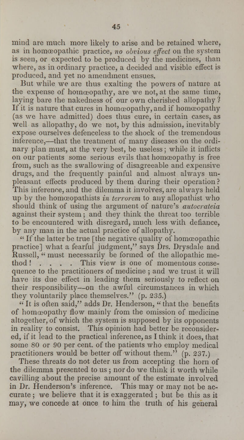 mind are much more likely to arise and be retained where, as in homoeopathic practice, no obvious effect on the system is seen, or expected to be produced by the medicines, than where, as in ordinary practice, a decided and visible effect is produced, and yet no amendment ensues. But while we are thus exalting the powers of nature at the expense of homoeopathy, are we not, at the same time, laying bare the nakedness of our own cherished allopathy? If it is nature that cures in homoeopathy, and if homoeopathy (as we have admitted) does thus cure, in certain cases, as well as allopathy, do we not, by this admission, inevitably expose ourselves defenceless to the shock of the tremendous inference,—that the treatment of many diseases on the ordi- nary plan must, at the very best, be useless; while it inflicts on our patients some serious evils that homoeopathy is free from, such as the swallowing of disagreeable and expensive drugs, and the frequently painful and almost always un- pleasant effects produced by them during their operation ? This inference, and the dilemma it involves, are always held up by the homoeopathists in terror em to any allopathist who should think of using the argument of nature's autocrateia against their system; and they think the threat too terrible to be encountered with disregard, much less with defiance, by any man in the actual practice of allopathy.  If the latter be true [the negative quality of homoeopathic practice] what a fearful judgment, says Drs. Drysdale and Russell,  must necessarily be formed of the allopathic me- thod ! . . . . This view is one of momentous conse- quence to the practitioners of medicine ; and we trust it will have its due effect in leading them seriously to reflect on their responsibility—on the awful circumstances in which they voluntarily place themselves. (p. 235.)  It is often said, adds Dr. Henderson,  that the benefits of homoeopathy flow mainly from the omission of medicine altogether, of which the system is supposed by its opponents in reality to consist. This opinion had better be reconsider- ed, if it lead to the practical inference, as I think it does, that some 80 or 90 per cent, of the patients who employ medical practitioners would be better off without them. (p. 237.) These threats do not deter us from accepting the horn of the dilemma presented to us ; nor do we think it worth while cavilling about the precise amount of the estimate involved in Dr. Henderson's inference. This may or may not be ac- curate ; we believe that it is exaggerated ; but be this as it may, we concede at once to him the truth of his general