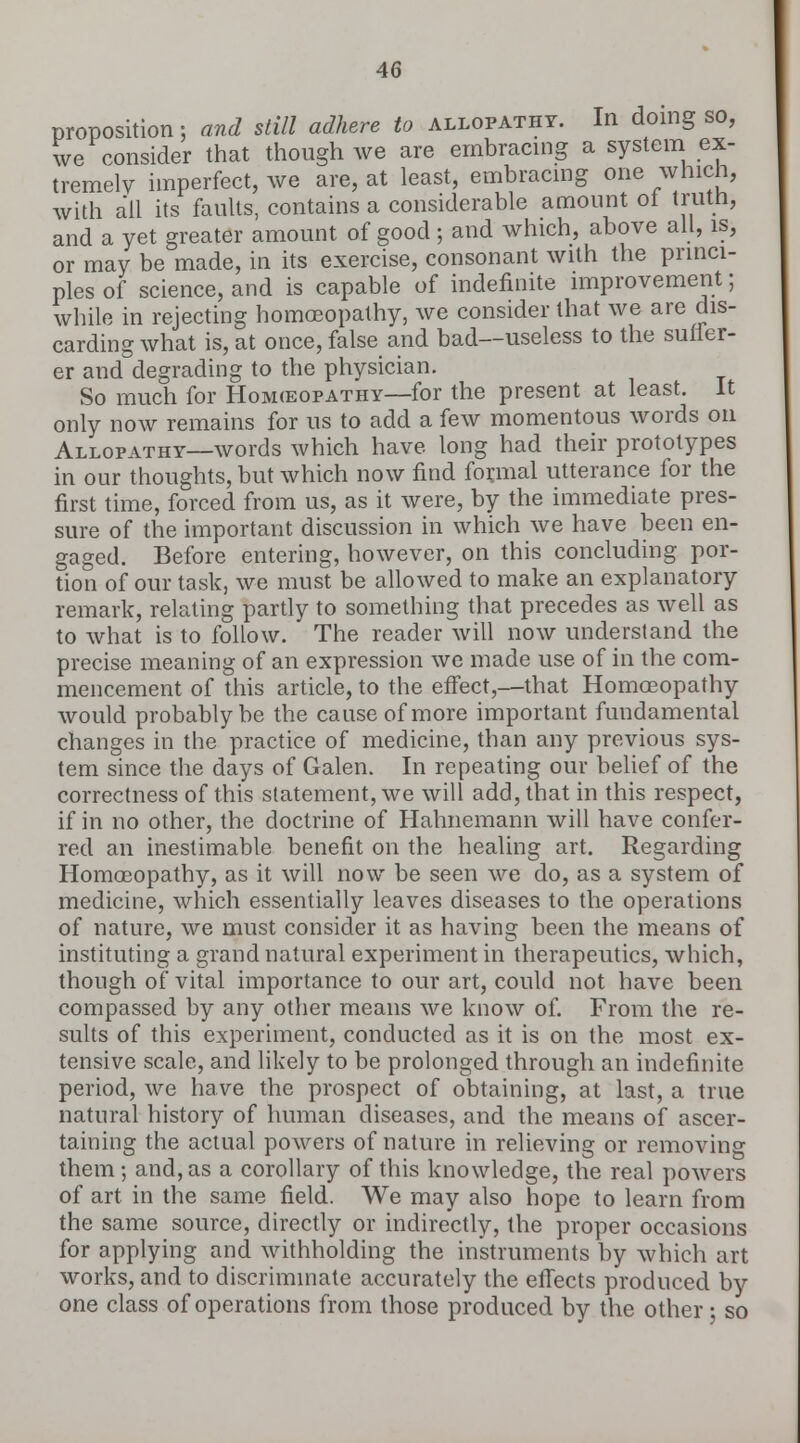 proposition; and still adhere to allopathy. In doing so, we consider that though we are embracing a system ex- tremely imperfect, we are, at least, embracing one which, with all its faults, contains a considerable amount ot trutn, and a yet greater amount of good ; and which, above all, is, or may be made, in its exercise, consonant with the princi- ples of science, and is capable of indefinite improvement; while in rejecting homoeopathy, we consider that we are dis- carding what is, at once, false and bad—useless to the suffer- er and degrading to the physician. So much for Homeopathy—for the present at least. It only now remains for us to add a few momentous words on Allopathy—words which have long had their prototypes in our thoughts, but which now find formal utterance for the first time, forced from us, as it were, by the immediate pres- sure of the important discussion in which we have been en- gaged. Before entering, however, on this concluding por- tion of our task, we must be allowed to make an explanatory remark, relating partly to something that precedes as well as to what is to follow. The reader will now understand the precise meaning of an expression we made use of in the com- mencement of this article, to the effect,—that Homoeopathy would probably be the cause of more important fundamental changes in the practice of medicine, than any previous sys- tem since the days of Galen. In repeating our belief of the correctness of this statement, we will add, that in this respect, if in no other, the doctrine of Hahnemann will have confer- red an inestimable benefit on the healing art. Regarding Homoeopathy, as it will now be seen we do, as a system of medicine, which essentially leaves diseases to the operations of nature, we must consider it as having been the means of instituting a grand natural experiment in therapeutics, which, though of vital importance to our art, could not have been compassed by any other means we know of. From the re- sults of this experiment, conducted as it is on the most ex- tensive scale, and likely to be prolonged through an indefinite period, we have the prospect of obtaining, at last, a true natural history of human diseases, and the means of ascer- taining the actual powers of nature in relieving or removing them; and, as a corollary of this knowledge, the real powers of art in the same field. We may also hope to learn from the same source, directly or indirectly, the proper occasions for applying and withholding the instruments by which art works, and to discriminate accurately the effects produced by one class of operations from those produced by the other : so