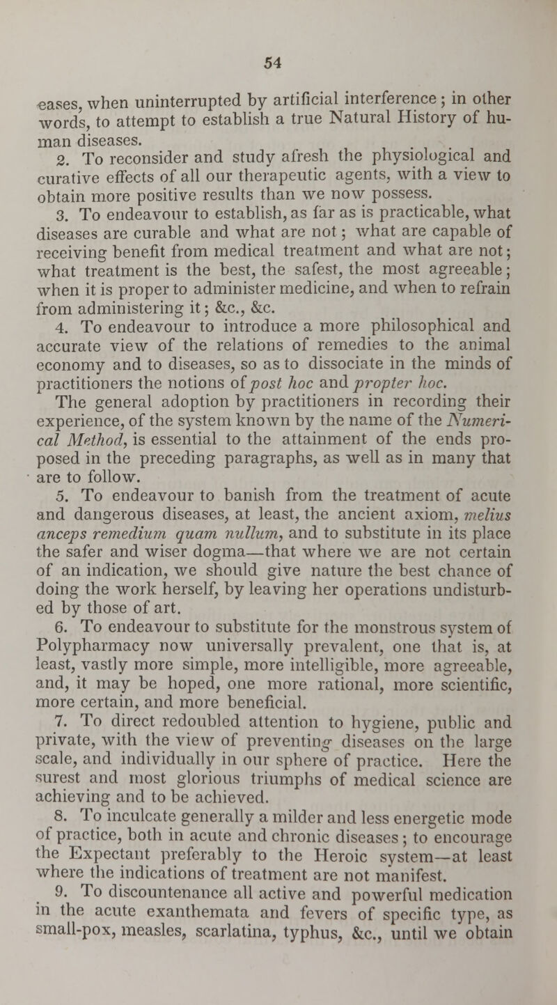 «ases, when uninterrupted by artificial interference; in other words, to attempt to establish a true Natural History of hu- man diseases. 2. To reconsider and study afresh the physiological and curative effects of all our therapeutic agents, with a view to obtain more positive results than we now possess. 3. To endeavour to establish, as far as is practicable, what diseases are curable and what are not; what are capable of receiving benefit from medical treatment and what are not; what treatment is the best, the safest, the most agreeable; when it is proper to administer medicine, and when to refrain from administering it; &c, &c. 4. To endeavour to introduce a more philosophical and accurate view of the relations of remedies to the animal economy and to diseases, so as to dissociate in the minds of practitioners the notions of post hoc and propter hoc. The general adoption by practitioners in recording their experience, of the system known by the name of the Numeri- cal Method, is essential to the attainment of the ends pro- posed in the preceding paragraphs, as well as in many that are to follow. 5. To endeavour to banish from the treatment of acute and dangerous diseases, at least, the ancient axiom, melius anceps remedium quam nullum, and to substitute in its place the safer and wiser dogma—that where we are not certain of an indication, we should give nature the best chance of doing the work herself, by leaving her operations undisturb- ed by those of art. 6. To endeavour to substitute for the monstrous system of Polypharmacy now universally prevalent, one that is, at least, vastly more simple, more intelligible, more agreeable, and, it may be hoped, one more rational, more scientific, more certain, and more beneficial. 7. To direct redoubled attention to hygiene, public and private, with the view of preventing- diseases on the large scale, and individually in our sphere of practice. Here the surest and most glorious triumphs of medical science are achieving and to be achieved. 8. To inculcate generally a milder and less energetic mode of practice, both in acute and chronic diseases; to encourage the Expectant preferably to the Heroic system—at least where the indications of treatment are not manifest. 9. To discountenance all active and powerful medication in the acute exanthemata and fevers of specific type, as small-pox, measles, scarlatina, typhus, &c, until we obtain