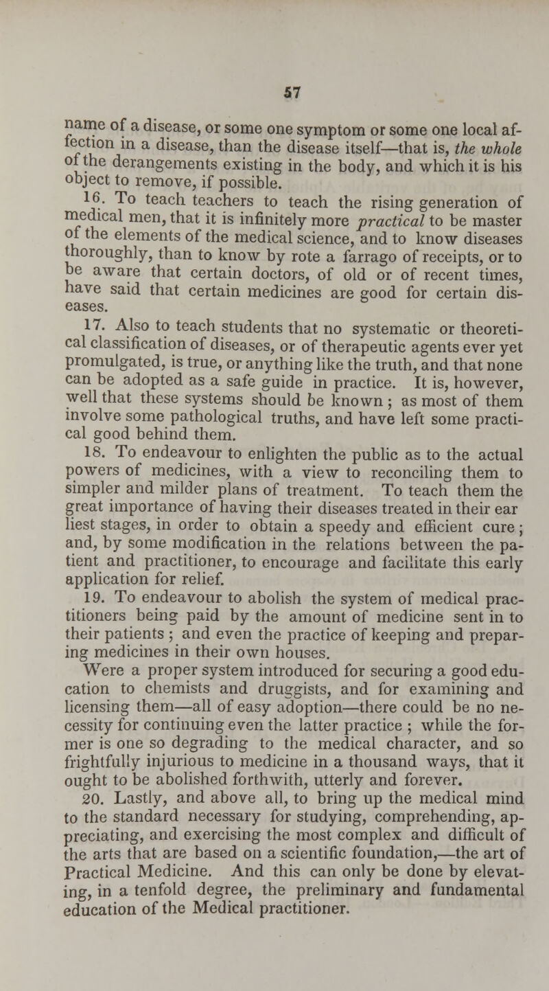 name of a disease, or some one symptom or some one local af- fection in a disease, than the disease itself—that is, the whole oi the derangements existing in the body, and which it is his object to remove, if possible. 16. To teach teachers to teach the rising generation of medical men, that it is infinitely more practical to be master of the elements of the medical science, and to know diseases thoroughly, than to know by rote a farrago of receipts, or to be aware that certain doctors, of old or of recent times, have said that certain medicines are good for certain dis- eases. 17. Also to teach students that no systematic or theoreti- cal classification of diseases, or of therapeutic agents ever yet promulgated, is true, or anything like the truth, and that none can be adopted as a safe guide in practice. It is, however, well that these systems should be known ; as most of them involve some pathological truths, and have left some practi- cal good behind them. 18. To endeavour to enlighten the public as to the actual powers of medicines, with a view to reconciling them to simpler and milder plans of treatment. To teach them the great importance of having their diseases treated in their ear liest stages, in order to obtain a speedy and efficient cure; and, by some modification in the relations between the pa- tient and practitioner, to encourage and facilitate this early application for relief. 19. To endeavour to abolish the system of medical prac- titioners being paid by the amount of medicine sent in to their patients ; and even the practice of keeping and prepar- ing medicines in their own houses. Were a proper system introduced for securing a good edu- cation to chemists and druggists, and for examining and licensing them—all of easy adoption—there could be no ne- cessity for continuing even the latter practice ; while the for- mer is one so degrading to the medical character, and so frightfully injurious to medicine in a thousand ways, that it ought to be abolished forthwith, utterly and forever. 20. Lastly, and above all, to bring up the medical mind to the standard necessary for studying, comprehending, ap- preciating, and exercising the most complex and difficult of the arts that are based on a scientific foundation,—the art of Practical Medicine. And this can only be done by elevat- ing, in a tenfold degree, the preliminary and fundamental education of the Medical practitioner.