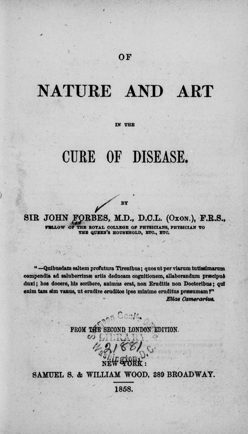 OF NATURE AND ART CURE OF DISEASE. SIR JOHN FJ)RBES, M.D., D.O.L. (Oxon.), F.R.S. PILLOW OP THE KOYAL COLLEGE OF PHYSICIANS, PHYSICIAN TO THE QUBBN'S HOUSEHOLD, ETC., ETC.  —Quibusdam saltern profutura Tironibus; quos nt per viarum tutisslmarum compendia ad saluberrimee artis deducam cognitionem, allaborandum prsecipue duxi; hos doceie, his scribere, animus erat, non Erudttia non Doctorlbus; qui enim tarn aim vanus, nt erndire erudites ipse minime ernditos prsBsumam? Eliaa Camvrorlm. r- . ,,„ s: - , FROM T#E SECOND LONDON EDITION. SAMUEL S. & WILLIAM WOOD, 389 BROADWAY. 1858.