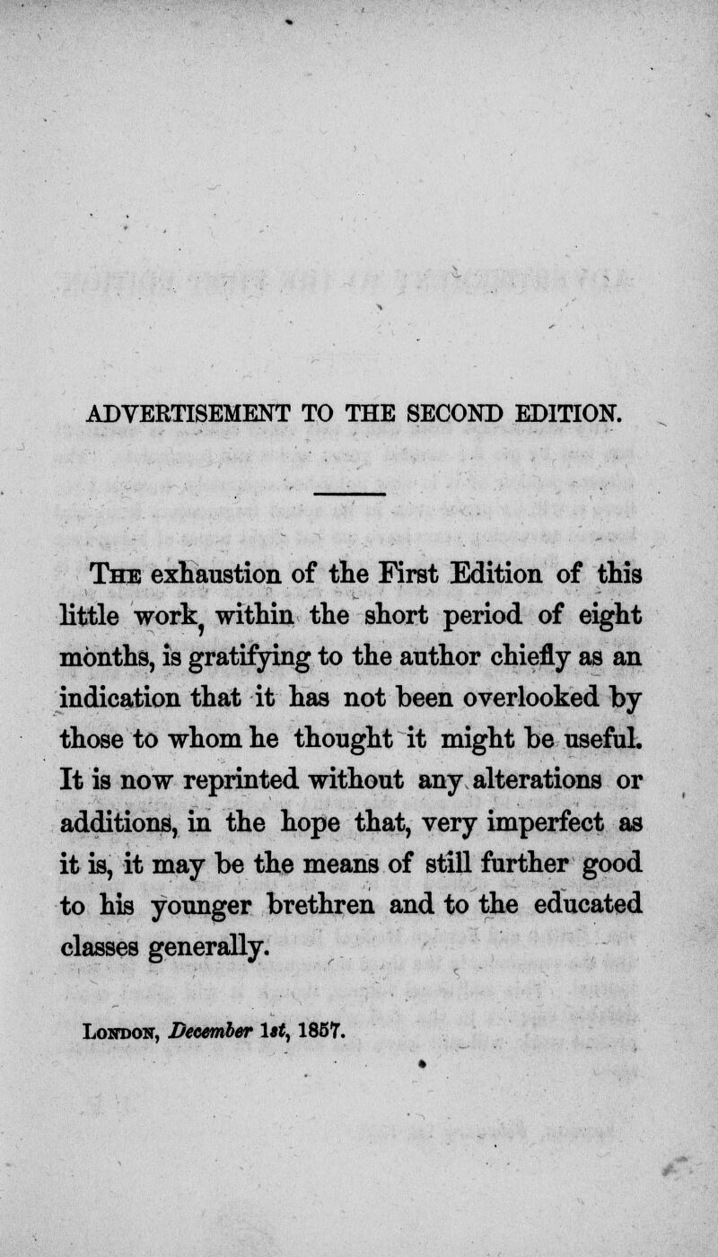 The exhaustion of the First Edition of this little work within the short period of eight months, is gratifying to the author chiefly as an indication that it has not been overlooked by those to whom he thought it might be useful. It is now reprinted without any alterations or additions, in the hope that, very imperfect as it is, it may be the means of still further good to his younger brethren and to the educated classes generally.