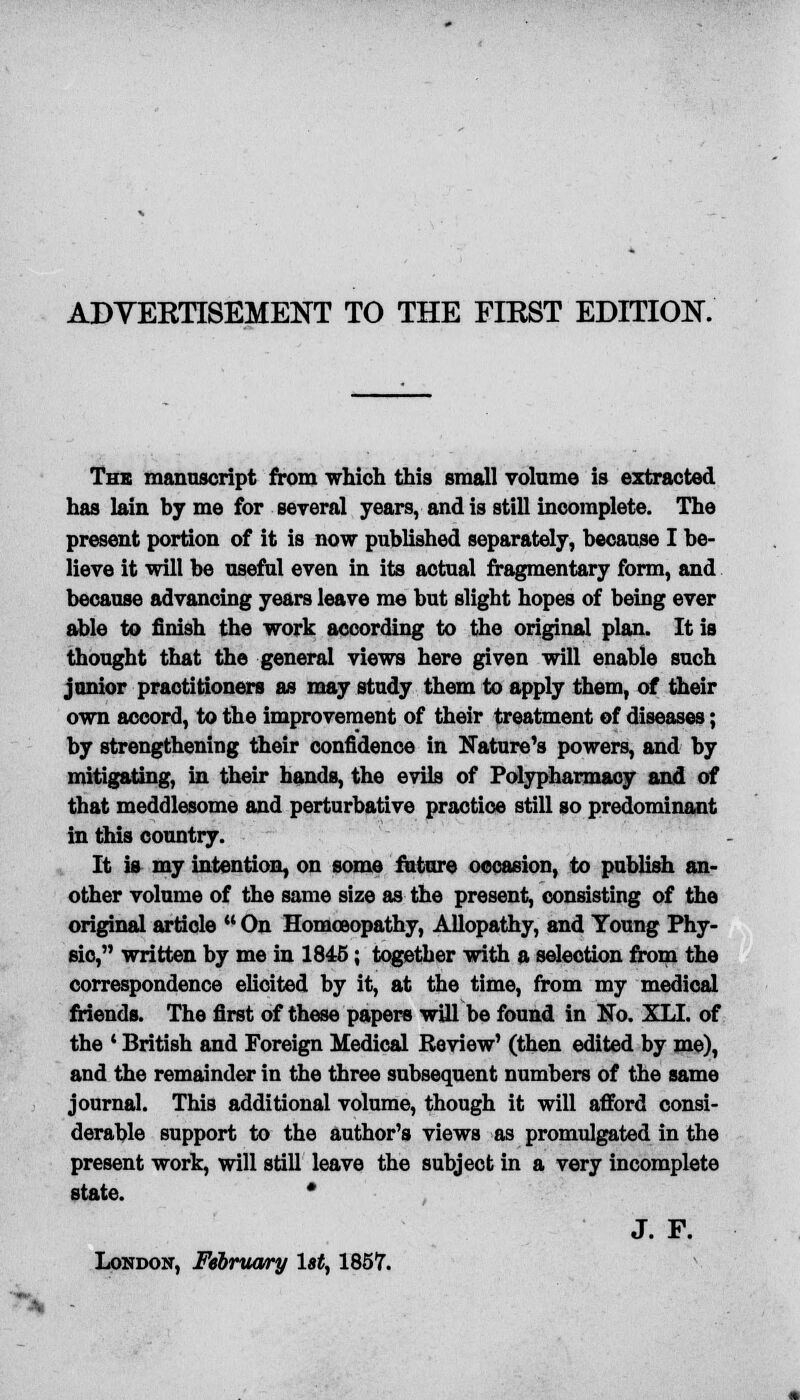 The manuscript from which this small volume is extracted has lain by me for several years, and is still incomplete. The present portion of it is now published separately, because I be- lieve it will be useful even in its actual fragmentary form, and because advancing years leave me but slight hopes of being ever able to finish the work according to the original plan. It is thought that the general views here given will enable such junior practitioners as may study them to apply them, of their own accord, to the improvement of their treatment of diseases; by strengthening their confidence in Nature's powers, and by mitigating, in their hands, the evils of Polypharmacy and of that meddlesome and perturbative practice still so predominant in this country. It is my intention, on some future occasion, to publish an- other volume of the same size as the present, consisting of the original article  On Homoeopathy, Allopathy, and Young Phy- sio, written by me in 1845; together with a selection from the correspondence elicited by it, at the time, from my medical friends. The first of these papers wUl be found in No. XLI. of the ' British and Foreign Medical Review' (then edited by me), and the remainder in the three subsequent numbers of the same journal. This additional volume, though it will afford consi- derable support to the author's views as promulgated in the present work, will still leave the subject in a very incomplete state. • J. F. London, February 1st, 1857.