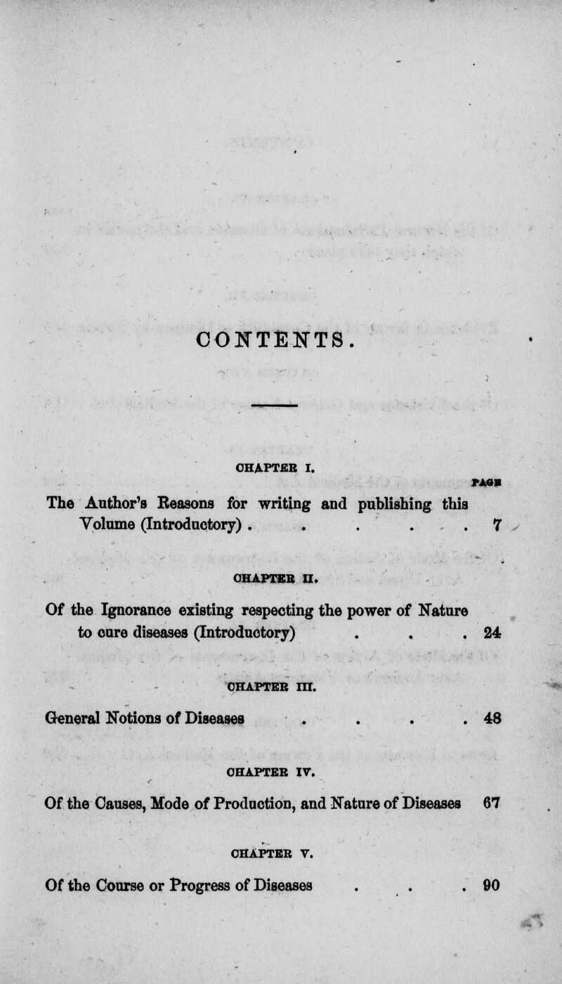 CONTENTS. CHAPTER I. MM The Author's Reasons for writing and publishing this Volume (Introductory) . . .... 7 OHAPTEK II. Of the Ignorance existing respecting the power of Nature to cure diseases (Introductory) . . .24 chapter m. General Notions of Diseases . . . .48 CHAPTER IV. Of the Causes, Mode of Production, and Nature of Diseases 67 chapter v. Of the Course or Progress of Diseases . . .90