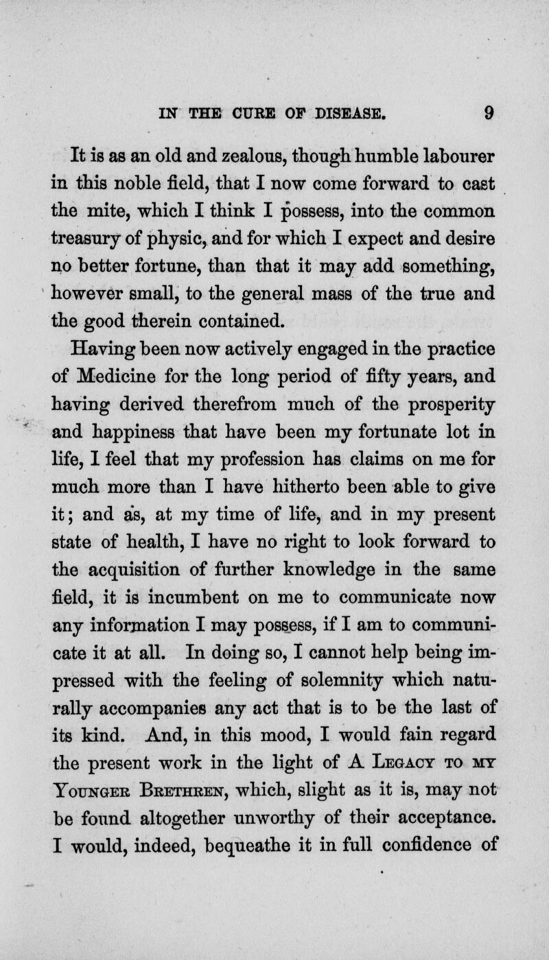 It is as an old and zealous, though humble labourer in this noble field, that I now come forward to cast the mite, which I think I possess, into the common treasury of physic, and for which I expect and desire no better fortune, than that it may add something, however small, to the general mass of the true and the good therein contained. Having been now actively engaged in the practice of Medicine for the long period of fifty years, and having derived therefrom much of the prosperity and happiness that have been my fortunate lot in life, I feel that my profession has claims on me for much more than I have hitherto been able to give it; and as, at my time of life, and in my present state of health, I have no right to look forward to the acquisition of further knowledge in the same field, it is incumbent on me to communicate now any information I may possess, if I am to communi- cate it at all. In doing so, I cannot help being im- pressed with the feeling of solemnity which natu- rally accompanies any act that is to be the last of its kind. And, in this mood, I would fain regard the present work in the light of A Legacy to my Younger Brethren, which, slight as it is, may not be found altogether unworthy of their acceptance. I would, indeed, bequeathe it in full confidence of