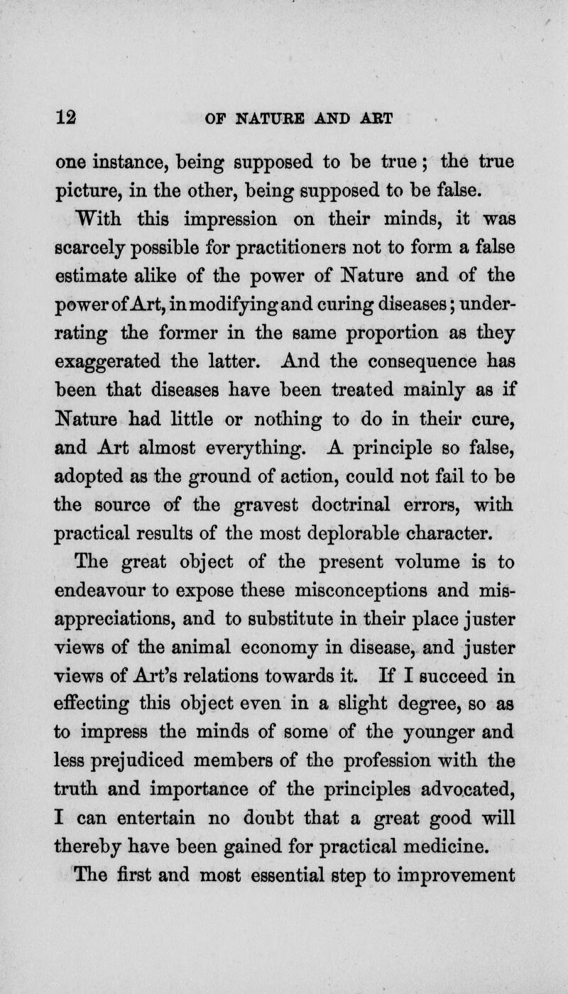 one instance, being supposed to be true; the true picture, in the other, being supposed to be false. With this impression on their minds, it was scarcely possible for practitioners not to form a false estimate alike of the power of Nature and of the power of Art, in modifying and curing diseases; under- rating the former in the same proportion as they exaggerated the latter. And the consequence has been that diseases have been treated mainly as if Nature had little or nothing to do in their cure, and Art almost everything. A principle so false, adopted as the ground of action, could not fail to be the source of the gravest doctrinal errors, with practical results of the most deplorable character. The great object of the present volume is to endeavour to expose these misconceptions and mis- appreciations, and to substitute in their place juster views of the animal economy in disease, and juster views of Art's relations towards it. If I succeed in effecting this object even in a slight degree, so as to impress the minds of some of the younger and less prejudiced members of the profession with the truth and importance of the principles advocated, I can entertain no doubt that a great good will thereby have been gained for practical medicine. The first and most essential step to improvement