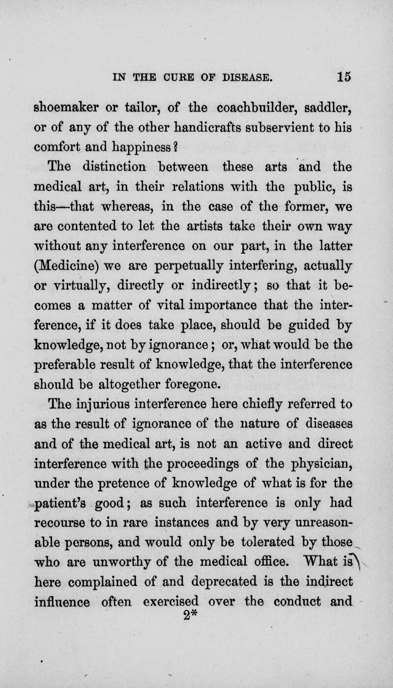 shoemaker or tailor, of the coachbuilder, saddler, or of any of the other handicrafts subservient to his comfort and happiness ? The distinction between these arts and the medical art, in their relations with the public, is this—that whereas, in the case of the former, we are contented to let the artists take their own way without any interference on our part, in the latter (Medicine) we are perpetually interfering, actually or virtually, directly or indirectly; so that it be- comes a matter of vital importance that the inter- ference, if it does take place, should be guided by knowledge, not by ignorance; or, what would be the preferable result of knowledge, that the interference should be altogether foregone. The injurious interference here chiefly referred to as the result of ignorance of the nature of diseases and of the medical art, is not an active and direct interference with the proceedings of the physician, under the pretence of knowledge of what is for the patient's good; as such interference is only had recourse to in rare instances and by very unreason- able persons, and would only be tolerated by those . who are unworthy of the medical office. What is^ here complained of and deprecated is the indirect influence often exercised over the conduct and 2*