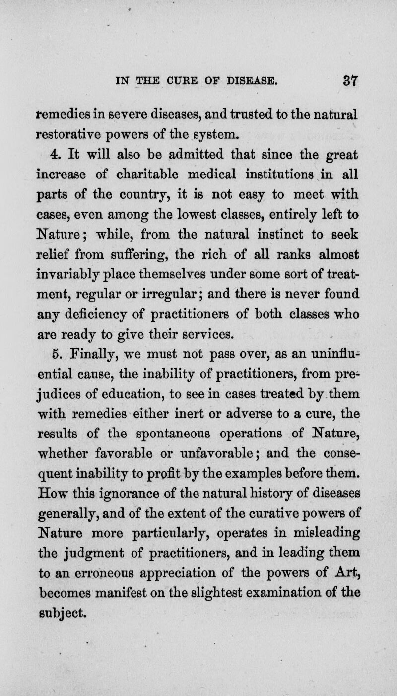 remedies in severe diseases, and trusted to the natural restorative powers of the system. 4. It will also be admitted that since the great increase of charitable medical institutions in all parts of the country, it is not easy to meet with cases, even among the lowest classes, entirely left to Nature; while, from the natural instinct to seek relief from suffering, the rich of all ranks almost invariably place themselves under some sort of treat- ment, regular or irregular; and there is never found any deficiency of practitioners of both classes who are ready to give their services. 5. Finally, we must not pass over, as an uninflu- ential cause, the inability of practitioners, from pre- judices of education, to see in cases treated by them with remedies either inert or adverse to a cure, the results of the spontaneous operations of Nature, whether favorable or unfavorable; and the conse- quent inability to profit by the examples before them. How this ignorance of the natural history of diseases generally, and of the extent of the curative powers of Nature more particularly, operates in misleading the judgment of practitioners, and in leading them to an erroneous appreciation of the powers of Art, becomes manifest on the slightest examination of the subject.