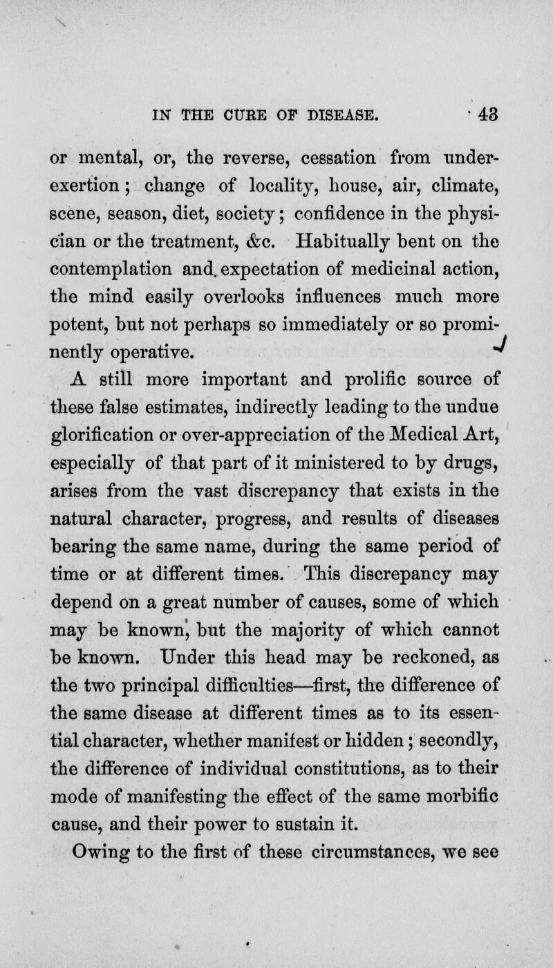 or mental, or, the reverse, cessation from under- exertion ; change of locality, house, air, climate, scene, season, diet, society; confidence in the physi- cian or the treatment, &c. Habitually bent on the contemplation and. expectation of medicinal action, the mind easily overlooks influences much more potent, but not perhaps so immediately or so promi- nently operative. ' A still more important and prolific source of these false estimates, indirectly leading to the undue glorification or over-appreciation of the Medical Art, especially of that part of it ministered to by drugs, arises from the vast discrepancy that exists in the natural character, progress, and results of diseases bearing the same name, during the same period of time or at different times. This discrepancy may depend on a great number of causes, some of which may be known, but the majority of which cannot be known. Under this head may be reckoned, as the two principal difficulties—first, the difference of the same disease at different times as to its essen- tial character, whether manifest or hidden; secondly, the difference of individual constitutions, as to their mode of manifesting the effect of the same morbific cause, and their power to sustain it. Owing to the first of these circumstances, we see