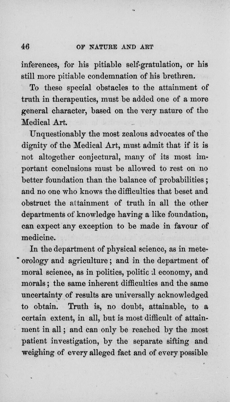 inferences, for his pitiable self-gratulation, or bis still more pitiable condemnation of his brethren. To these special obstacles to the attainment of truth in therapeutics, must be added one of a more general character, based on the very nature of the Medical Art. Unquestionably the most zealous advocates of the dignity of the Medical Art, must admit that if it is not altogether conjectural, many of its most im- portant conclusions must be allowed to rest on no better foundation than the balance of probabilities ; and no one who knows the difficulties that beset and obstruct the attainment of truth in all the other departments of knowledge having a like foundation, can expect any exception to be made in favour of medicine. In the department of physical science, as in mete- orology and agriculture; and in the department of moral science, as in politics, politic 1 economy, and morals; the same inherent difficulties and the same uncertainty of results are universally acknowledged to obtain. Truth is, no doubt, attainable, to a certain extent, in all, but is most difficult of attain- ment in all; and can only be reached by the most patient investigation, by the separate sifting and weighing of every alleged fact and of every possible