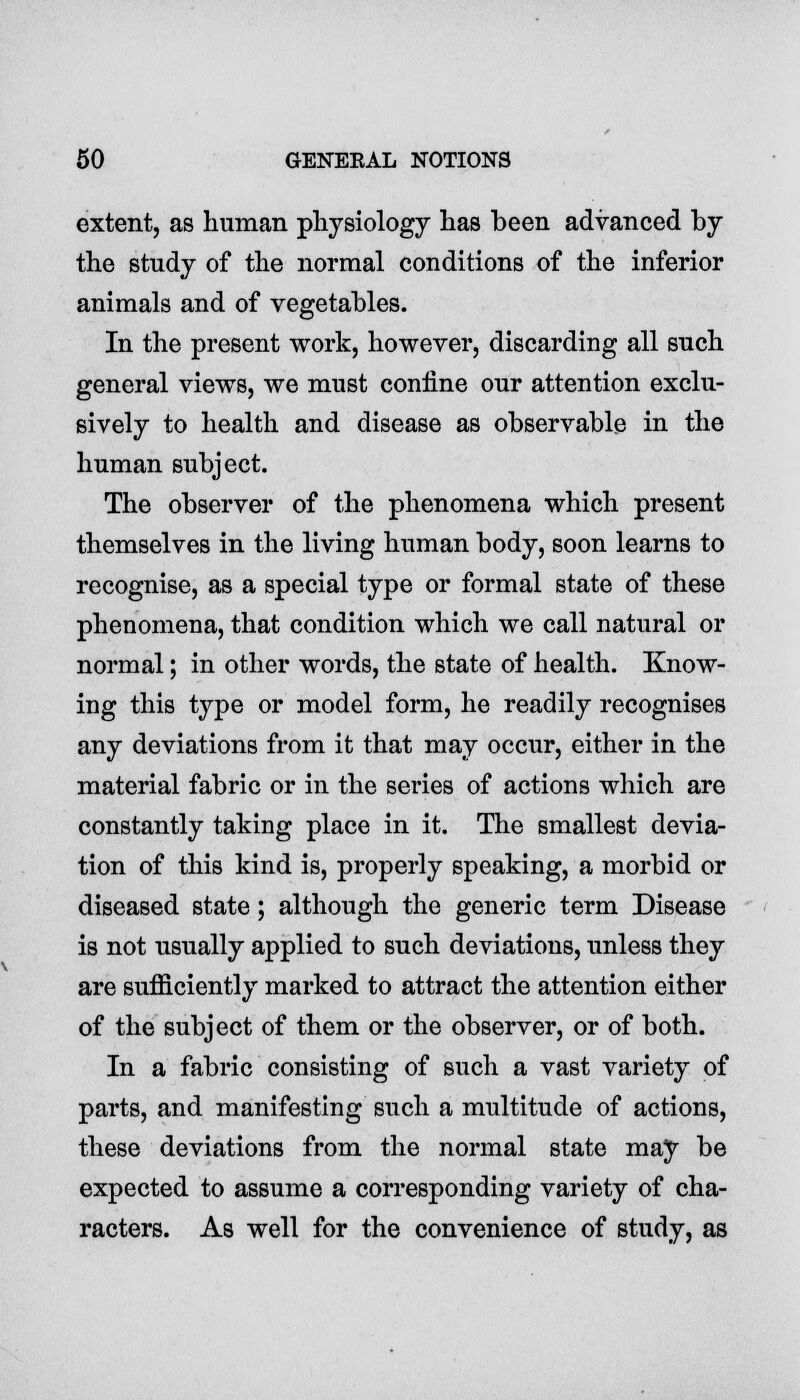 extent, as human physiology has been advanced by the study of the normal conditions of the inferior animals and of vegetables. In the present work, however, discarding all such general views, we must confine our attention exclu- sively to health and disease as observable in the human subject. The observer of the phenomena which present themselves in the living human body, soon learns to recognise, as a special type or formal state of these phenomena, that condition which we call natural or normal; in other words, the state of health. Know- ing this type or model form, he readily recognises any deviations from it that may occur, either in the material fabric or in the series of actions which are constantly taking place in it. The smallest devia- tion of this kind is, properly speaking, a morbid or diseased state; although the generic term Disease is not usually applied to such deviations, unless they are sufficiently marked to attract the attention either of the subject of them or the observer, or of both. In a fabric consisting of such a vast variety of parts, and manifesting such a multitude of actions, these deviations from the normal state may be expected to assume a corresponding variety of cha- racters. As well for the convenience of study, as