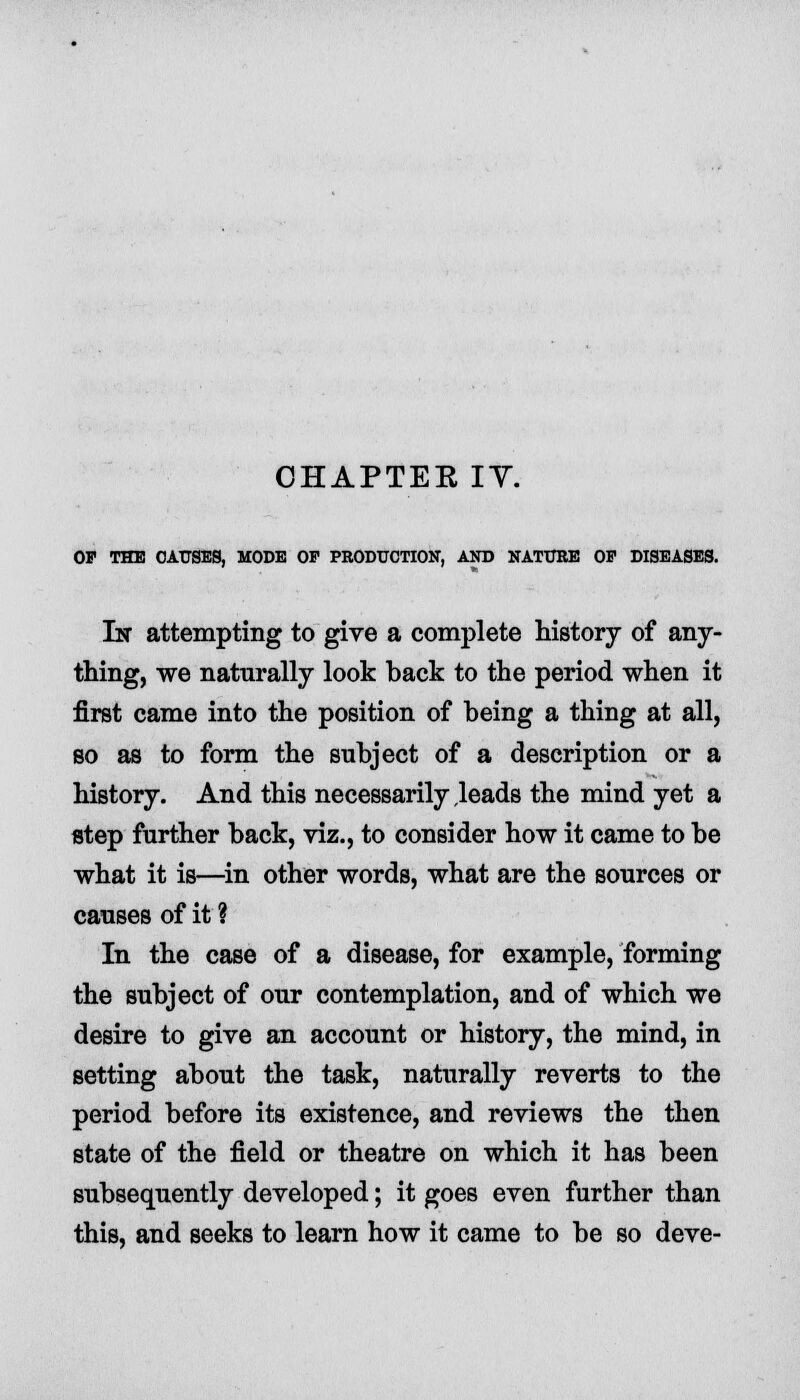 OHAPTEE IY. OP THE CAUSES, MODE OF PRODUCTION, AND NATURE OP DISEASES. In attempting to give a complete history of any- thing, we naturally look back to the period when it first came into the position of being a thing at all, so as to form the subject of a description or a history. And this necessarily leads the mind yet a step further back, viz., to consider how it came to be what it is—in other words, what are the sources or causes of it ? In the case of a disease, for example, forming the subject of our contemplation, and of which we desire to give an account or history, the mind, in setting about the task, naturally reverts to the period before its existence, and reviews the then state of the field or theatre on which it has been subsequently developed; it goes even further than this, and seeks to learn how it came to be so deve-