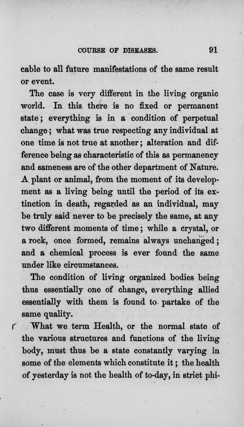 cable to all future manifestations of the same result or event. The case is very different in the living organic world. In this there is no fixed or permanent state; everything is in a condition of perpetual change; what was true respecting any individual at one time is not true at another; alteration and dif- ference being as characteristic of this as permanency and sameness are of the other department of Nature. A plant or animal, from the moment of its develop- ment as a living being until the period of its ex- tinction in death, regarded as an individual, may be truly said never to be precisely the same, at any two different moments of time; while a crystal, or a rock, once formed, remains always unchanged; and a chemical process is ever found the same under like circumstances. The condition of living organized bodies being thus essentially one of change, everything allied essentially with them is found to partake of the same quality. What we term Health, or the normal state of the various structures and functions of the living body, must thus be a state constantly varying in some of the elements which constitute it; the health of yesterday is not the health of to-day, in strict phi-