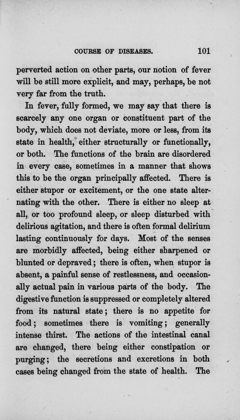 perverted action on other parts, our notion of fever will be still more explicit, and may, perhaps, be not very far from the truth. In fever, fully formed, we may say that there is scarcely any one organ or constituent part of the body, which does not deviate, more or less, from its state in health, either structurally or functionally, or both. The functions of the brain are disordered in every case, sometimes in a manner that shows this to be the organ principally affected. There is either stupor or excitement, or the one state alter- nating with the other. There is either no sleep at all, or too profound sleep, or sleep disturbed with delirious agitation, and there is often formal delirium lasting continuously for days. Most of the senses are morbidly affected, being either sharpened or blunted or depraved; there is often, when stupor is absent, a painful sense of restlessness, and occasion- ally actual pain in various parts of the body. The digestive function is suppressed or completely altered from its natural state; there is no appetite for food; sometimes there is vomiting; generally intense thirst. The actions of the intestinal canal are changed, there being either constipation or purging; the secretions and excretions in both cases being changed from the state of health. The