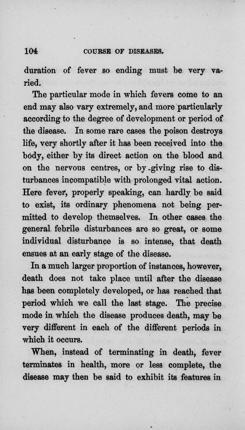 duration of fever so ending must be very va- ried. The particular mode in which fevers come to an end may also vary extremely, and more particularly according to the degree of development or period of the disease. In some rare cases the poison destroys life, very shortly after it has been received into the body, either by its direct action on the blood and on the nervous centres, or by-giving rise to dis- turbances incompatible with prolonged vital action. Here fever, properly speaking, can hardly be said to exist, its ordinary phenomena not being per- mitted to develop themselves. In other cases the general febrile disturbances are so great, or some individual disturbance is so intense, that death ensues at an early stage of the disease. In a much larger proportion of instances, however, death does not take place until after the disease has been completely developed, or has reached that period which we call the last stage. The precise mode in which the disease produces death, may be very different in each of the different periods in which it occurs. When, instead of terminating in death, fever terminates in health, more or less complete, the disease may then be said to exhibit its features in