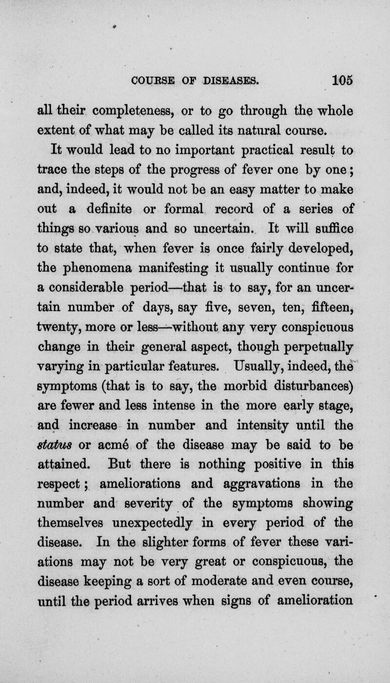 all their completeness, or to go through the whole extent of what may be called its natural course. It would lead to no important practical result to trace the steps of the progress of fever one by one; and, indeed, it would not be an easy matter to make out a definite or formal record of a series of things so various and so uncertain. It will suffice to state that, when fever is once fairly developed, the phenomena manifesting it usually continue for a considerable period—that is to say, for an uncer- tain number of days, say five, seven, ten, fifteen, twenty, more or less—without any very conspicuous change in their general aspect, though perpetually varying in particular features. Usually, indeed, the symptoms (that is to say, the morbid disturbances) are fewer and less intense in the more early stage, and increase in number and intensity until the status or acme of the disease may be said to be attained. But there is nothing positive in this respect; ameliorations and aggravations in the number and severity of the symptoms showing themselves unexpectedly in every period of the disease. In the slighter forms of fever these vari- ations may not be very great or conspicuous, the disease keeping a sort of moderate and even course, until the period arrives when signs of amelioration