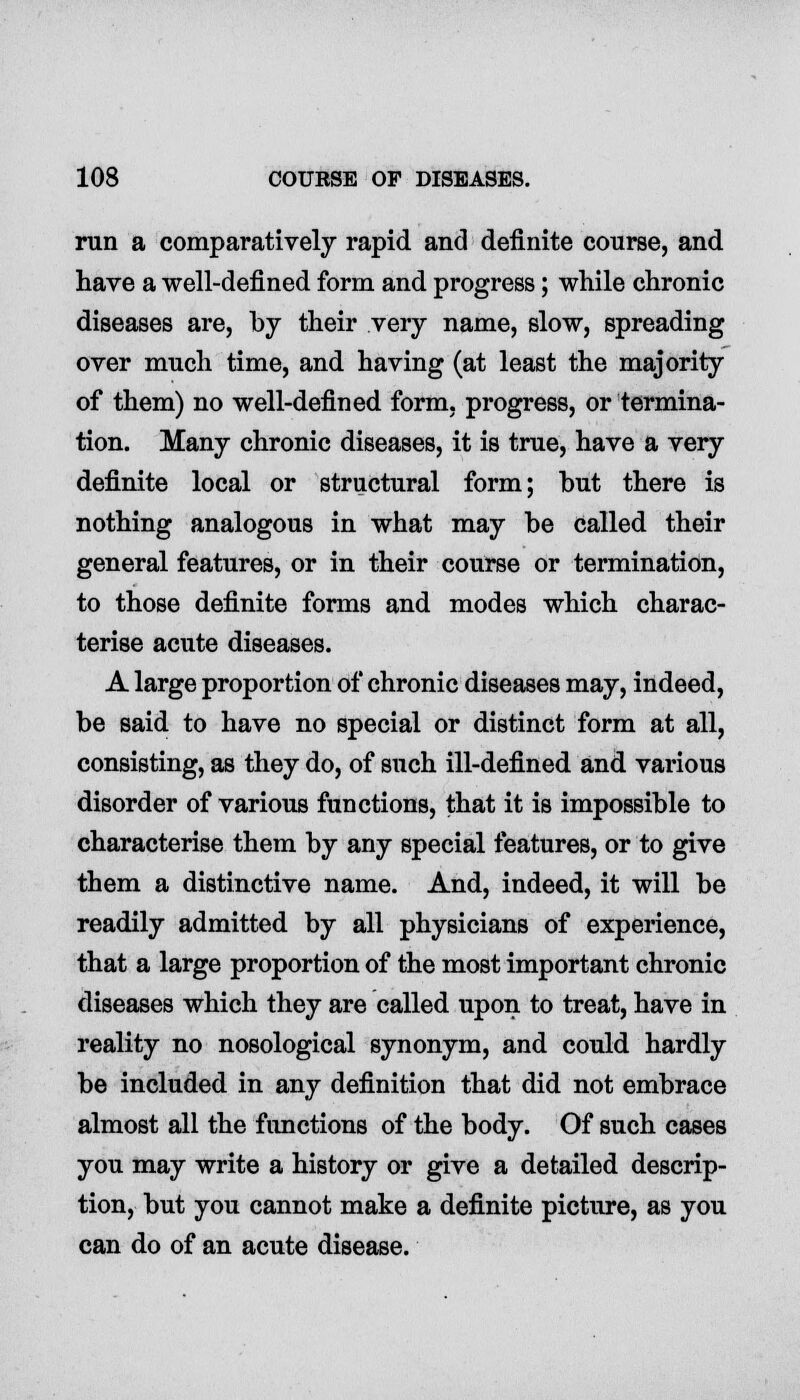 run a comparatively rapid and definite course, and have a well-defined form and progress; while chronic diseases are, by their very name, slow, spreading over much time, and having (at least the majority of them) no well-defined form, progress, or termina- tion. Many chronic diseases, it is true, have a very definite local or structural form; but there is nothing analogous in what may be called their general features, or in their course or termination, to those definite forms and modes which charac- terise acute diseases. A large proportion of chronic diseases may, indeed, be said to have no special or distinct form at all, consisting, as they do, of such ill-defined and various disorder of various functions, that it is impossible to characterise them by any special features, or to give them a distinctive name. And, indeed, it will be readily admitted by all physicians of experience, that a large proportion of the most important chronic diseases which they are called upon to treat, have in reality no nosological synonym, and could hardly be included in any definition that did not embrace almost all the functions of the body. Of such cases you may write a history or give a detailed descrip- tion, but you cannot make a definite picture, as you can do of an acute disease.