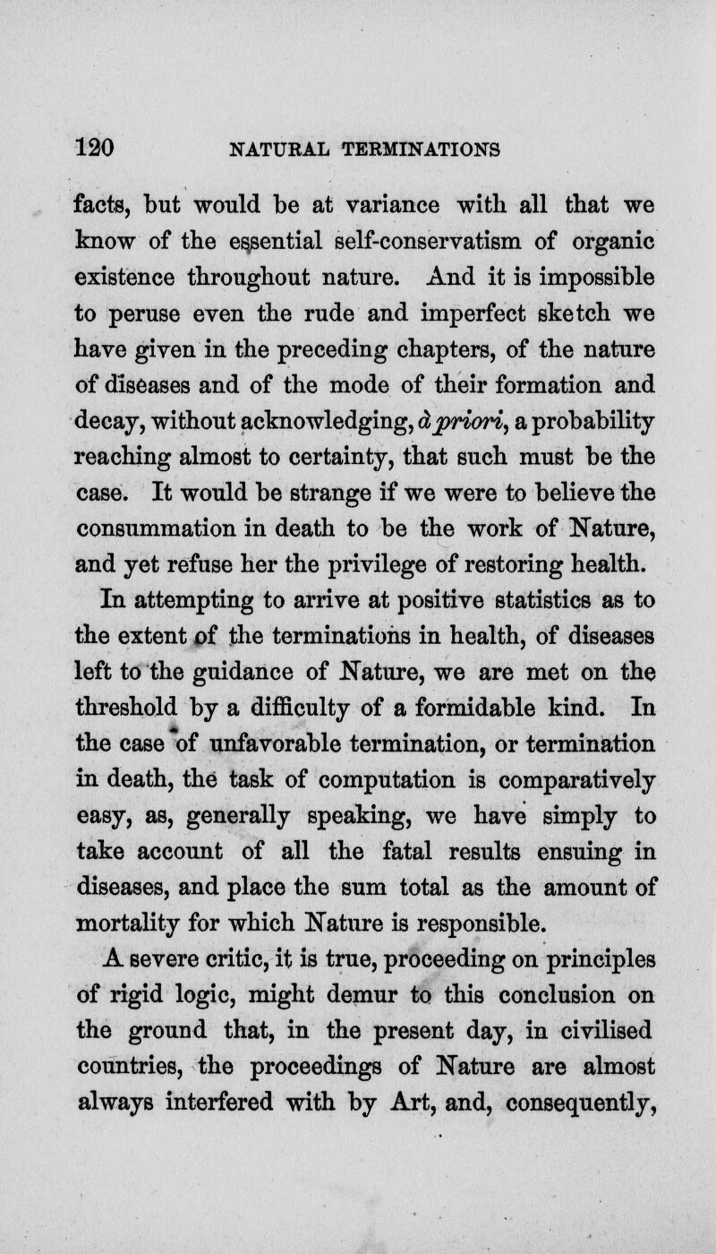 facts, but would be at variance with all that we know of the essential self-conservatism of organic existence throughout nature. And it is impossible to peruse even the rude and imperfect sketch we have given in the preceding chapters, of the nature of diseases and of the mode of their formation and decay, without acknowledging, dpriori, a probability reaching almost to certainty, that such must be the case. It would be strange if we were to believe the consummation in death to be the work of Nature, and yet refuse her the privilege of restoring health. In attempting to arrive at positive statistics as to the extent of the terminations in health, of diseases left to the guidance of Nature, we are met on the threshold by a difficulty of a formidable kind. In the case of unfavorable termination, or termination in death, the task of computation is comparatively easy, as, generally speaking, we have simply to take account of all the fatal results ensuing in diseases, and place the sum total as the amount of mortality for which Nature is responsible. A severe critic, it is true, proceeding on principles of rigid logic, might demur to this conclusion on the ground that, in the present day, in civilised countries, the proceedings of Nature are almost always interfered with by Art, and, consequently,