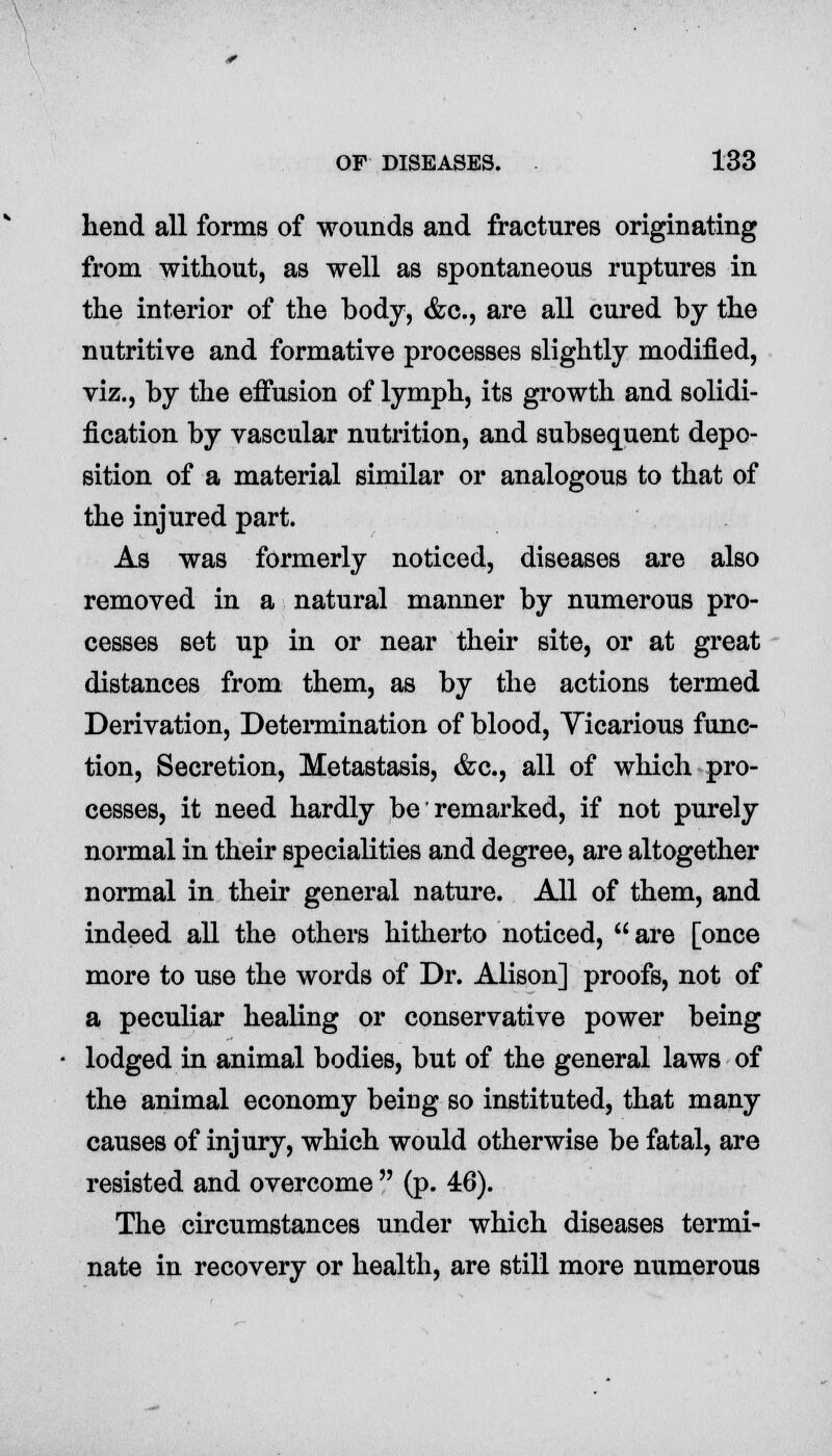 hend all forms of wounds and fractures originating from without, as well as spontaneous ruptures in the interior of the body, &c., are all cured by the nutritive and formative processes slightly modified, viz., by the effusion of lymph, its growth and solidi- fication by vascular nutrition, and subsequent depo- sition of a material similar or analogous to that of the injured part. As was formerly noticed, diseases are also removed in a natural manner by numerous pro- cesses set up in or near their site, or at great distances from them, as by the actions termed Derivation, Determination of blood, Vicarious func- tion, Secretion, Metastasis, &c, all of which pro- cesses, it need hardly be remarked, if not purely normal in their specialities and degree, are altogether normal in their general nature. All of them, and indeed all the others hitherto noticed,  are [once more to use the words of Dr. Alison] proofs, not of a peculiar healing or conservative power being lodged in animal bodies, but of the general laws of the animal economy being so instituted, that many causes of injury, which would otherwise be fatal, are resisted and overcome  (p. 46). The circumstances under which diseases termi- nate in recovery or health, are still more numerous