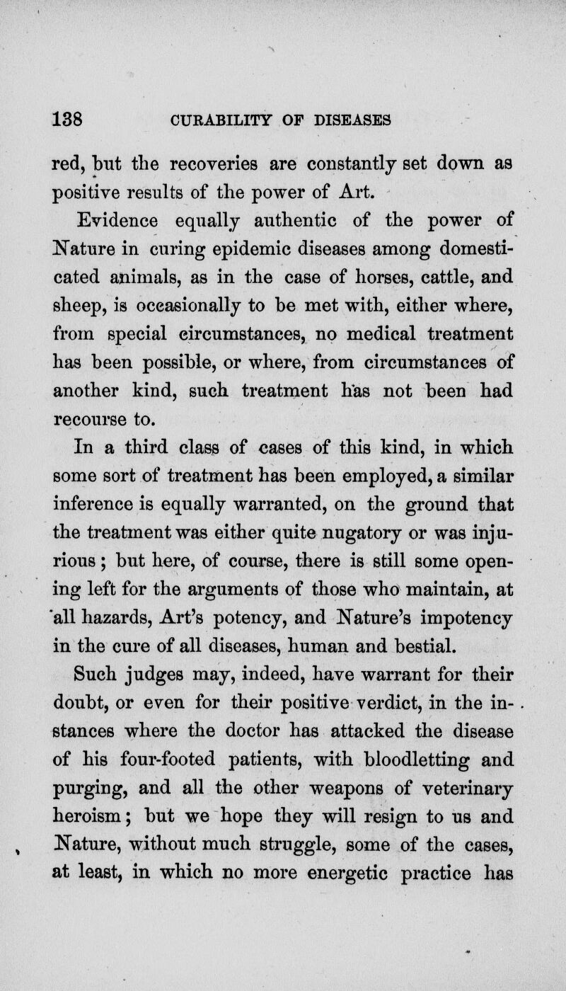 red, but the recoveries are constantly set down as positive results of the power of Art. Evidence equally authentic of the power of Nature in curing epidemic diseases among domesti- cated animals, as in the case of horses, cattle, and sheep, is occasionally to be met with, either where, from special circumstances, no medical treatment has been possible, or where, from circumstances of another kind, such treatment has not been had recourse to. In a third class of cases of this kind, in which some sort of treatment has been employed, a similar inference is equally warranted, on the ground that the treatment was either quite nugatory or was inju- rious ; but here, of course, there is still some open- ing left for the arguments of those who maintain, at all hazards, Art's potency, and Nature's impotency in the cure of all diseases, human and bestial. Such judges may, indeed, have warrant for their doubt, or even for their positive verdict, in the in- stances where the doctor has attacked the disease of his four-footed patients, with bloodletting and. purging, and all the other weapons of veterinary heroism; but we hope they will resign to us and Nature, without much struggle, some of the cases, at least, in which no more energetic practice has