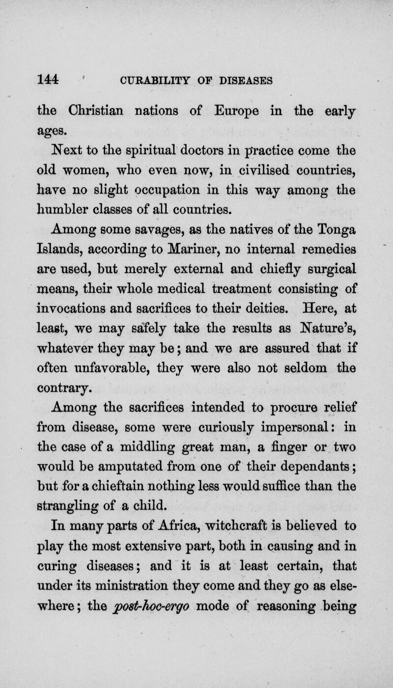 the Christian nations of Europe in the early- Next to the spiritual doctors in practice come the old women, who even now, in civilised countries, have no slight occupation in this way among the humbler classes of all countries. Among some savages, as the natives of the Tonga Islands, according to Mariner, no internal remedies are used, but merely external and chiefly surgical means, their whole medical treatment consisting of invocations and sacrifices to their deities. Here, at least, we may safely take the results as Nature's, whatever they may be; and we are assured that if often unfavorable, they were also not seldom the contrary. Among the sacrifices intended to procure relief from disease, some were curiously impersonal: in the case of a middling great man, a finger or two would be amputated from one of their dependants; but for a chieftain nothing less would suffice than the strangling of a child. In many parts of Africa, witchcraft is believed to play the most extensive part, both in causing and in curing diseases; and it is at least certain, that under its ministration they come and they go as else- where ; the j?08t-hoc-ergo mode of reasoning being