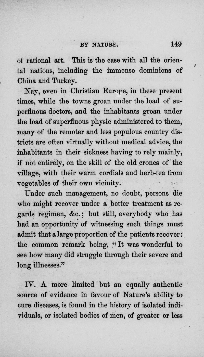 of rational art. This is the case with all the orien- tal nations, including the immense dominions of China and Turkey. Nay, even in Christian Europe, in these present times, while the towns groan under the load of su- perfluous doctors, and the inhabitants groan under the load of superfluous physic administered to them, many of the remoter and less populous country dis- tricts are often virtually without medical advice, the inhabitants in their sickness having to rely mainly, if not entirely, on the skill of the old crones of the village, with their warm cordials and herb-tea from vegetables of their own vicinity. Under such management, no doubt, persons die who might recover under a better treatment as re- gards regimen, &c.; but still, everybody who has had an opportunity of witnessing such things must admit that a large proportion of the patients recover: the common remark being,  It was wonderful to see how many did struggle through their severe and long illnesses. IV. A more limited but an equally authentic source of evidence in favour of Nature's ability to cure diseases, is found in the history of isolated indi- viduals, or isolated bodies of men, of greater or less