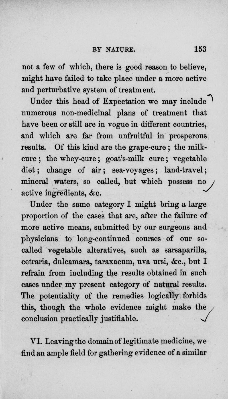 not a few of which, there is good reason to believe, might have failed to take place under a more active and perturbative system of treatment. Under this head of Expectation we may include ' numerous non-medicinal plans of treatment that have been or still are in vogue in different countries, and which are far from unfruitful in prosperous, results. Of this kind are the grape-cure ; the milk- cure ; the whey-cure; goat's-milk cure; vegetable diet; change of air; sea-voyages; land-travel; mineral waters, so called, but which possess no j active ingredients, &c. Under the same category I might bring a large proportion of the cases that are, after the failure of more active means, submitted by our surgeons and physicians to long-continued courses of our so- called vegetable alteratives, such as sarsaparilla, cetraria, dulcamara, taraxacum, uva ursi, &c, but I refrain from including the results obtained in such cases under my present category of natural results. The potentiality of the remedies logically forbids this, though the whole evidence might make the / conclusion practically justifiable. s/ VI. Leaving the domain of legitimate medicine, we find an ample field for gathering evidence of a similar