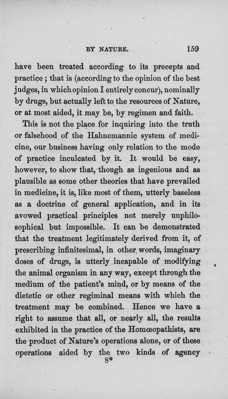 have been treated according to its precepts and practice ; that is (according to the opinion of the best judges, in which opinion I entirely concur), nominally by drugs, but actually left to the resources of Nature, or at most aided, it may be, by regimen and faith. This is not the place for inquiring into the truth or falsehood of the Hahnemannic system of medi- cine, our business having only relation to the mode of practice inculcated by it. It would be easy, however, to show that, though as ingenious and as plausible as some other theories that have prevailed in medicine, it is, like most of them, utterly baseless as a doctrine of general application, and in its avowed practical principles not merely unphilo- sophical but impossible. It can be demonstrated that the treatment legitimately derived from it, of prescribing infinitesimal, in other words, imaginary doses of drugs, is utterly incapable of modifying the animal organism in any way, except through the medium of the patient's mind, or by means of the dietetic or other regiminal means with which the treatment may be combined. Hence we have a right to assume that all, or nearly all, the results exhibited in the practice of the Homceopathists, are the product of Nature's operations alone, or of these operations aided by the two kinds of agency