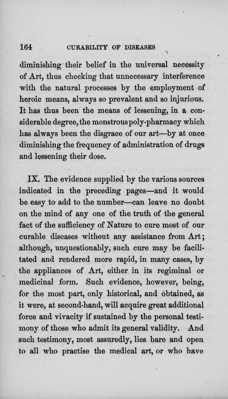 diminishing their belief in the universal necessity of Art, thus checking that unnecessary interference with the natural processes by the employment of heroic means, always so prevalent and so injurious. It has thus been the means of lessening, in a con- siderable degree, the monstrous poly-pharmacy which has always been the disgrace of our art—by at once diminishing the frequency of administration of drugs and lessening their dose. IX. The evidence supplied by the various sources indicated in the preceding pages—and it would be easy to add to the number—can leave no doubt on the mind of any one of the truth of the general fact of the sufficiency of Nature to cure most of our curable diseases without any assistance from Art; although, unquestionably, such cure may be facili- tated and rendered more rapid, in many cases, by the appliances of Art, either in its regiminal or medicinal form. Such evidence, however, being, for the most part, only historical, and obtained, as it were, at second-hand, will acquire great additional force and vivacity if sustained by the personal testi- mony of those who admit its general validity. And such testimony, most assuredly, lies bare and open to all who practise the medical art, or who have