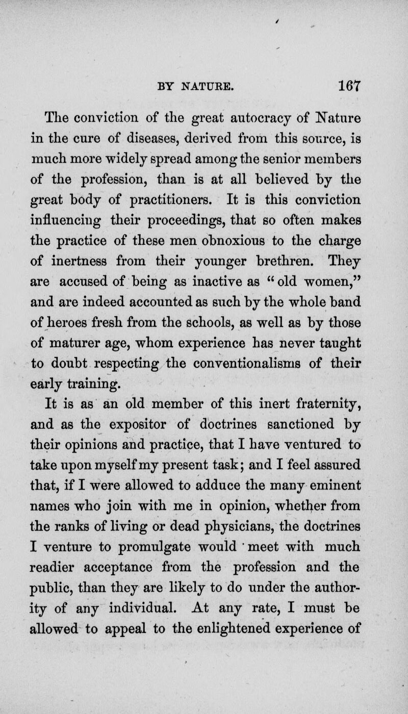 The conviction of the great autocracy of Nature in the cure of diseases, derived from this source, is much more widely spread among the senior members of the profession, than is at all believed by the great body of practitioners. It is this conviction influencing their proceedings, that so often makes the practice of these men obnoxious to the charge of inertness from their younger brethren. They are accused of being as inactive as  old women, and are indeed accounted as such by the whole band of heroes fresh from the schools, as well as by those of maturer age, whom experience has never taught to doubt respecting the conventionalisms of their early training. It is as an old member of this inert fraternity, and as the expositor of doctrines sanctioned by their opinions and practice, that I have ventured to take upon myself my present task; and I feel assured that, if I were allowed to adduce the many eminent names who join with me in opinion, whether from the ranks of living or dead physicians, the doctrines I venture to promulgate would ' meet with much readier acceptance from the profession and the public, than they are likely to do under the author- ity of any individual. At any rate, I must be allowed to appeal to the enlightened experience of