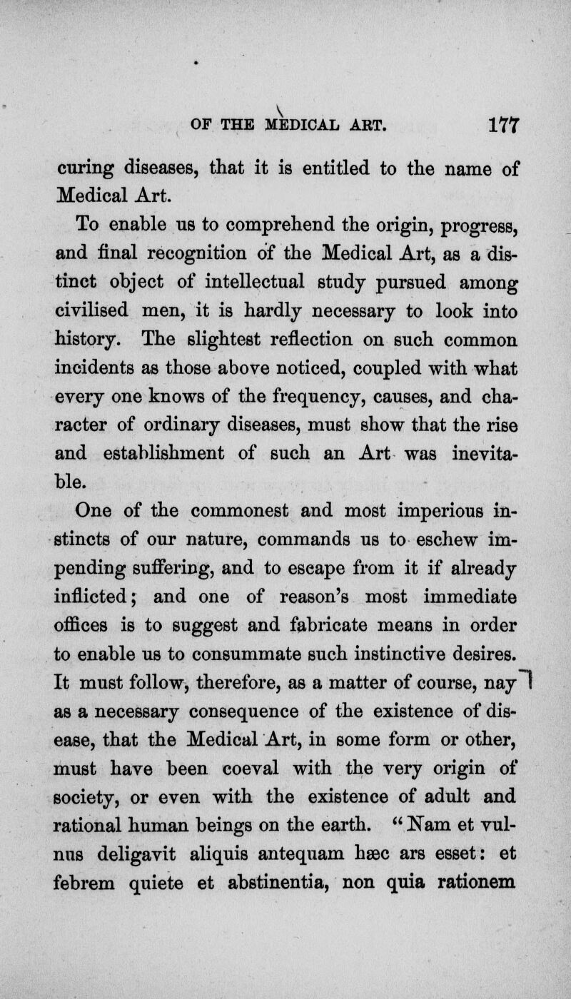 curing diseases, that it is entitled to the name of Medical Art. To enable us to comprehend the origin, progress, and final recognition of the Medical Art, as a dis- tinct object of intellectual study pursued among civilised men, it is hardly necessary to look into history. The slightest reflection on such common incidents as those above noticed, coupled with what every one knows of the frequency, causes, and cha- racter of ordinary diseases, must show that the rise and establishment of such an Art was inevita- ble. One of the commonest and most imperious in- stincts of our nature, commands us to eschew im- pending suffering, and to eseape from it if already inflicted; and one of reason's most immediate offices is to suggest and fabricate means in order to enable us to consummate such instinctive desires. It must follow, therefore, as a matter of course, nay I as a necessary consequence of the existence of dis- ease, that the Medical Art, in some form or other, must have been coeval with the very origin of society, or even with the existence of adult and rational human beings on the earth.  JSam et vul- nus deligavit aliquis antequam haec ars esset: et febrem quiete et abstinentia, non quia rationem