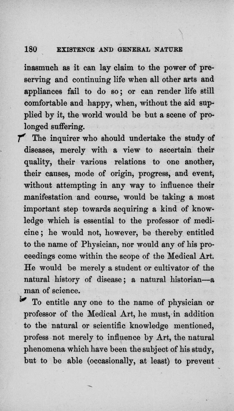 inasmuch as it can lay claim to the power of pre- serving and continuing life when all other arts and appliances fail to do so; or can render life still comfortable and happy, when, without the aid sup- plied by it, the world would be but a scene of pro- longed suffering. 7^ The inquirer who should undertake the study of diseases, merely with a view to ascertain their quality, their various relations to one another, their causes, mode of origin, progress, and event, without attempting in any way to influence their manifestation and course, would be taking a most important step towards acquiring a kind of know- ledge which is essential to the professor of medi- cine ; he would not, however, be thereby entitled to the name of Physician, nor would any of his pro- ceedings come within the scope of the Medical Art. He would be merely a student or cultivator of the natural history of disease; a natural historian—a man of science. ^ To entitle any one to the name of physician or professor of the Medical Art, he must, in addition to the natural or scientific knowledge mentioned, profess not merely to influence by Art, the natural phenomena which have been the subject of his study, but to be able (occasionally, at least) to prevent